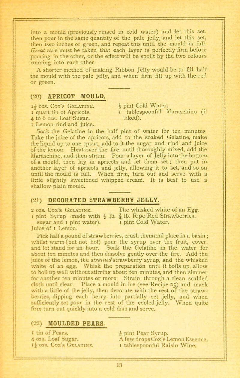 into a mould (previouslj' rinsed in cold water) and let this set, then pour in the same quantity' of the pale jelly, and let this set, then two inches of green, and repeat this until the mould is full. Great care must be taken that each layer is perfectly firm before pouring in the other, or the effect will be spoilt by the two colours running into each other. A shorter method of making Ribbon Jelly would be to fill half the mould with the pale jelly, and when firm fill up with the red or green. (20) APRICOT MOULD. ozs. Cox’s Gelatine. i pint Cold Water. i”quart tin of Apricots. i tablespoonful Maraschino (it 4 to 6 ozs. Loaf Sugar. liked). 1 Lemon rind and juice. Soak the Gelatine in the half pint of water for ten minutes Take the juice of the apricots, add to the soaked Gelatine, make the liquid up to one quart, add to it the sugar and rind and juice of the lemon. Heat over the fire until thoroughly mixed, add the Maraschino, aud then strain. Pour a layer of Jelly into the bottom of a mould, then lay in apricots and let them set; then put in another layer of apricots and jell3^ allowing it to set, and so on until the mould is full. When firm, turn out and serve with a little slightly sweetened whipped cream. It is best to use a shallow plain mould. (21) DECORATED STRAWBERRY JELLY. 2 ozs. Cox’s Gelatine. The whisked white of an Egg. 1 pint Syrup made with i lb. f lb. Ripe Red Strawberries. sugar and i pint water). i pint Cold Water. Juice of I Lemon. Pick half a pound of strawberries, crush them and place in a basin ; whilst warm (but not hot) pour the syrup over the fruit, cover, and let stand for an hour. Soak the Gelatine in the water for about ten minutes and then dissolve gentl3>’ over the fire. Add the juice of the lemon, the siramecistrawberry syrup, and the whisked white of an egg, Whisk the preparation until it boils up, allow to boil up well without stirring about ten minutes, and then simmer for another ten minutes or more. Strain through a clean scalded cloth until clear. Place a mould in ice (see Recipe 25) and mask with a little of the jelly, then decorate with the rest of the straw- berries, dipping each berry into partially set jelly, and when sufficiently set pour in the rest of the cooled jelly. When quite firm turn out quickly into a cold dish and serve. (•22) MOULDED PEARS. I tin of Pears, i pint Pear Syrup. 4 ozs. Loaf Sugar. A few drops Cox’s Lemon Essence, ozs. Cox's <’iELATiNE. I tablespoonful Raisin Wine.