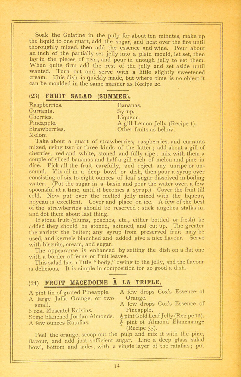 Soak the Gelatine in the pulp for about ten minutes, make up the liquid to one quart, add the sugar, and heat over the fire until thoroughly mixed, then add the essence and wine. Pour about an inch of the partially set jelly into a plain mould, let set, then lay in the pieces of pear, and pour in enough jelly to set them. When quite firm add the rest of the jelly and set aside until wanted. Turn out and serve with a little slightly sweetened cream. This dish is quickly made, but where time is no object it can be moulded in the same manner as Recipe 20. (23) FRUIT SALAD (SUMMER). Bananas. Syrup. Liqueur. A gill Lemon Jelly (Recipe i). Other fruits as below. Raspberries. Currants. Cherries. Pineapple. Strawberries. Melon. Take about a quart of strawberries, raspberries, and currants mixed, using two or three kinds of the latter ; add about a gill of cherries, red and white, stoned and fully ripe; mix with them a couple of sliced bananas and half a gill each of melon and pine in dice. Pick all the fruit carefully, and reject any unripe or un- sound. Mix all in a deep bowl or dish, then pour a syrup over consisting of six to eight ounces of loaf sugar dissolved in boiling water. (Put the sugar in a basin and pour the water over, a few spoonsful at a time, until it becomes a syrup.) Cover the fruit till cold. Now put over the melted jelly mixed with the liqueur, noyeau is excellent. Cover and place on ice. A few of the best of the strawberries should be reserved ; stick angelica stalks in, and dot them about last thing. If stone fruit (plums, peaches, etc., either bottled or fresh) be added they should be stoned, skinned, and cut up. The greater the varietjf the better; any S3'rup from preserved fruit may be used, and kernels blanched and added give a nice flavour. Serve with biscuits, cream, and sugar. The appearanse is enhanced by setting the dish on a flat one with a border of ferns or fruit leaves. This salad has a little “ body,” owing to the jellj’, and the flavour is delicious. It is simple in composition for so good a dish. (24) FRUIT MACEDOINE A LA TRIFLE. A few drops Cox’s Essence ot Orange. A few drops Cox’s Essence of Pineapple. § pint Gold Leaf Jellj' (Recipe 12). I- pint of Almond Blancmange (Recipe 35). Peel the orange, scoop out the pulp and mix it with the pine, flavour, and add just sufficient sugar. Line a deep glass salad bowl, bottom and sides, with a single layer of the ratafias; put A pint tin of grated Pineapple. A large Jaffa Orange, or two small. 6 ozs. Muscatel Raisins. Some blanched Jordan Almonds. A few ounces Ratafias. U