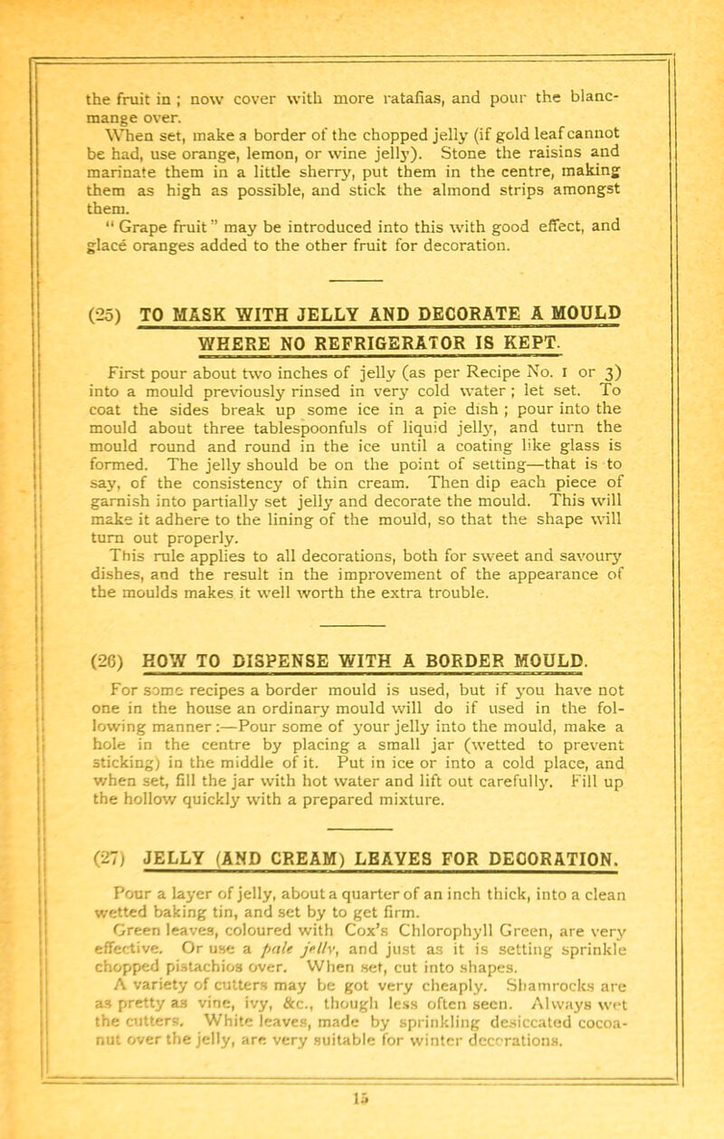the fruit in ; now cover with more ratafias, and pour the blanc- mange over. When set, make a border of the chopped jelly (if gold leaf cannot be had, use orange, lemon, or wine jell3’). Stone the raisins and marinate them in a little sherry, put them in the centre, making them as high as possible, and stick the almond strips amongst them. “ Grape fruit ” may be introduced into this with good effect, and glace oranges added to the other fruit for decoration. (25) TO MASK WITH JELLY AND DECORATE A MOULD WHERE NO REFRIGERATOR IS KEPT. First pour about two inches of jelly (as per Recipe No. i or 3) into a mould previously rinsed in very cold water; let set. To coat the sides break up some ice in a pie dish ; pour into the mould about three tablespoonfuls of liquid jell3'^, and turn the mould round and round in the ice until a coating like glass is formed. The jelly should be on the point of setting—that is to say, of the consistency of thin cream. Then dip each piece of garnish into partially set jelly and decorate the mould. This will 1 make it adhere to the lining of the mould, so that the shape will I turn out properly. j: This rule applies to all decorations, both for sweet and savouiy' 1 dishes, and the result in the improvement of the appearance of ! the moulds makes it well worth the extra trouble. (26) BOW TO DISPENSE WITH A BORDER MOULD. For some recipes a border mould is used, but if 3'ou have not one in the house an ordinary mould will do if used in the fol- lowing manner:—Pour some of 3'our jelly into the mould, make a hole in the centre by placing a small jar (wetted to prevent sticking) in the middle of it. Put in ice or into a cold place, and v/hen set, fill the jar with hot water and lift out carefull3r. Fill up the hollow quickly with a prepared mixture. (27) JELLY (AND CREAM) LEAVES FOR DECORATION. Pour a layer of jelly, about a quarter of an inch thick, into a clean wetted baking tin, and set by to get firm. Green leaves, coloured with Cox’s Chlorophyll Green, are very effective. Or use a pule jellv, and just as it is setting sprinkle chopped pistachios over. When set, cut into shapes. A variety of cutters may be got very cheaply. Shamrocks are as pretty as vine, ivy, &c., though less often seen. Always wet the cutters. White leaves, made by sprinkling desiccated cocoa- nut over the jelly, are very suitable for winter decorations. la