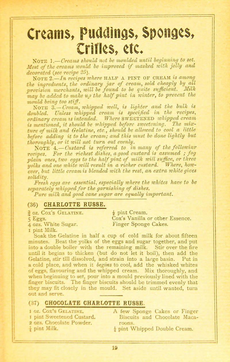 Creams, Puddings, Sponges, Crifles, etc. Not33 ].— Creams shauld not be moulded v/ntil beginning to set. Most of the creams would be improved if mashed with jelly and dee crated (see recipe 25). Note 2.—In recipes where half a pint of cream is among the ingredients, the ordinary jar of cream, sold cheaply by all provision merchants, will be found to be guite sufficient. Milk may be added to make up the half pint in winter, to prevent the mould being too sUffi. Note 3.—Cream, whipped well, is lighter and the bulk is doubled. Unless whipped cream is specified in the recipes, ordinary cream xs intended. Where sweetened whipped cream is mentioned, it should be napped before sweetening. The xnix- ture of milk and Gelatine, etc., shimld be alloxved to cool a little before adding it to the cream; and this xnust be done lightly but thoroughly, or it xvill not turn out evenly. Note 4.—Cxistard is referred to in many of the followinr recipes. For the richest dishes, a good custard is assximed ; fog plain ones, two eggs to the half pint of milk will suffice, or three yolks and one white xvill resxtlt in a richer custard. Where, hoxv- ever, but little cream is blended with the rest, an extra xvhite gives solidity. Fresh eggs are essential, especially where the whites have to be separatelxj whipped for the garnishing of dishes. Pure milk and good came suga/r a/re equally importa/xit. I pint Milk. Soak the Gelatine in half a cup of cold milk for about fifteen minutes. Beat the yolks of the eggs and sugar together, and put into a double boiler with the remaining milk. Stir over the fire until it begins to thicken (but do not let it boil), then add the Gelatine, stir till dissolved, and strain into a large basin. Put in a cold place, and when it begins to cool, add the whisked whites of eggs, flavouring and the whipped cream. Mix thoroughly, and when beginning to set, pour into a mould previously lined with the finger biscuits. The finger biscuits should be trimmed evenly that they may fit closely in the mould. Set aside until wanted, turn out and .serve. (36) CHARLOTTE ROSSE. \ oz. Cox’s Gelatine. 5 Eggs- 4 ozs. White Sugar. i pint Cream. Cox’s Vanilla or other Essence. Finger Sponge Cakes. (37) CHOCOLATE CHARLOTTE RUS8E. I oz. Cox’s Gelatine. 1 pint Sweetened Custard. 2 oz.s. Chocolate Powder. \ pint .Milk. A few Sponge Cakes or Finger Biscuits and Chocolate Maca- roons. i pint Whipped Double Cream.