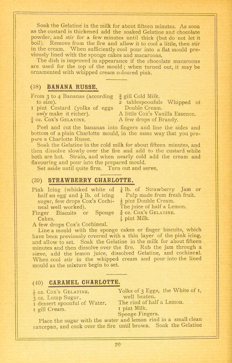 as the custard is thickened add the soaked Gelatine and chocolate powder, and stir for a few minutes until thick (but do not let it boil). Remove from the fire and allow it to cool a little, then stir in the cream. When sufficiently cool pour into a flat mould pre- viously lined with the sponge cakes and macaroons. The dish is improved in appearance if the chocolate macaroons are used for the top of the mould ; when turned out, it may be ornamented with whipped cream coloured pink. (38) BANANA RUSSE. From 3 to 4 Bananas (according to size). I pint Custard (yolks of eggs only make it richer), j oz. Cox’s Gelatine. 1 gill Cold Milk. 2 tablespooufuls Whipped of Double Cream. A little Cox’s Vanilla Essence. A few drops of Brand3L Peel and cut the bananas into fingers and line the sides and bottom of a plain Charlotte mould, in the same way that you pre- pare a Charlotte Russe. Soak the Gelatine in the cold milk for about fifteen minutes, and then dissolve slowly over the fire and add to the custard while both are hot. Strain, and when nearly cold add the cream and flavouring and pour into the prepared mould. Set aside until quite firm. Turn out and serve, (39) STRAWBERRY CHARLOTTE. j lb. of Strawberry Jam or Pulp made from fresh fruit. I pint Double Cream. The juice of half a Lemon, oz. Cox’s Gelatine. pint Milk. Pink Icing (whisked white of half an egg and ^ lb. of icing sugar, few drops Cox’s Cochi- neal well worked). Finger Biscuits or Sponge Cakes. A few drops Cox’s Cochineal. Line a mould with the sponge cakes or finger biscuits, which have been previously covered with a thin layer of the pink icing, and allow to set. Soak the Gelatine in the milk for about fifteen minutes and then dissolve over the fire. Rub the jam through a sieve, add the lemon juice, dissolved Gelatine, and cochineal. When cool stir in the whipped cream and pour into the lined mould as the mixture begin to set. (40) CARAMEL CHARLOTTE. 1 oz. Cox’s Gelatine. Yolks of 3 Eggs, the White of i, 3 oz. Lump Sugar. well beaten. I dessert spoonful of Water. The rind of half a Lemon. I gill Cream. i pint Milk. Sponge Fingers. Place the sugar with the water and lemon rind in a small clean saucepan, and cook over the fire until brown. Soak the Gelatine