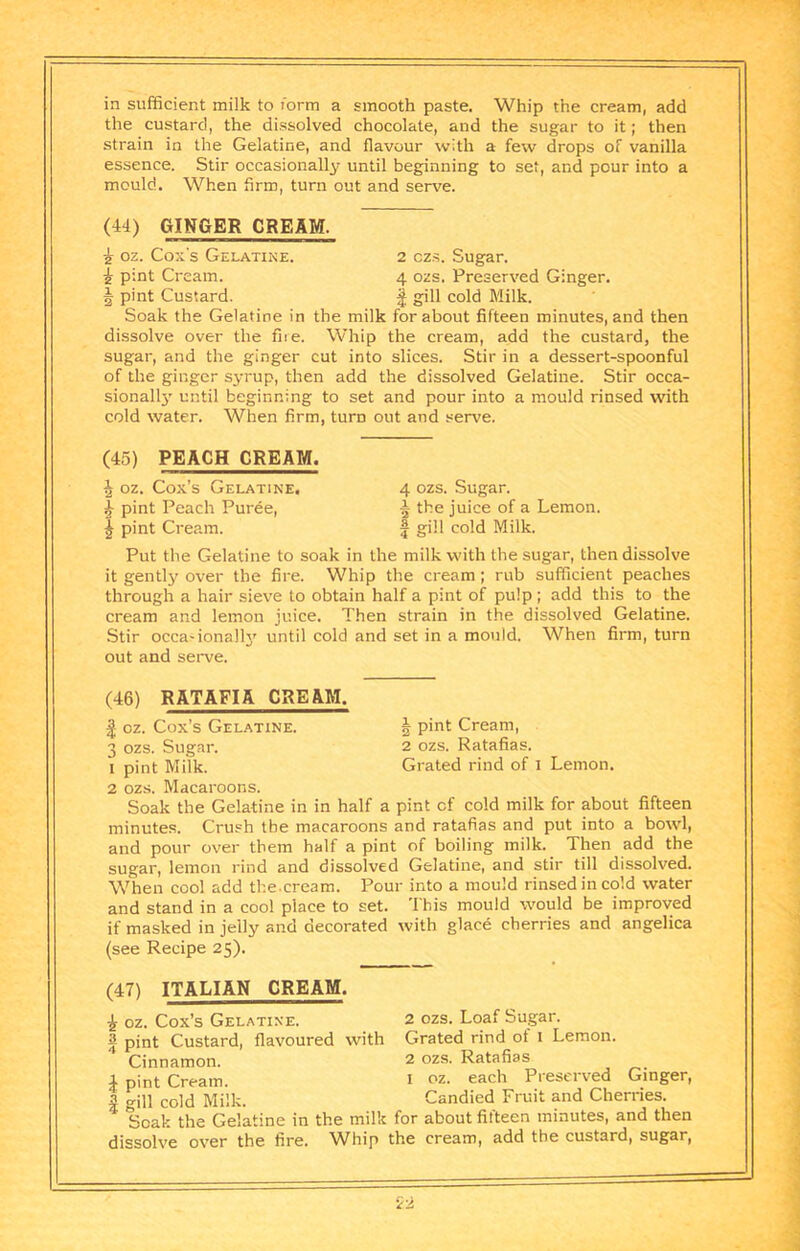 in sufficient milk to rorm a smooth paste. Whip the cream, add the custard, the dissolved chocolate, and the sugar to it; then strain in the Gelatine, and flavour with a few drops of vanilla essence. Stir occasionally until beginning to set, and pour into a mould. When firm, turn out and serve. (44) GINGER CREAM. i oz. Cox's Gelatine. 2 czs. Sugar, i pint Cream. 4 ozs. Preserved Ginger, f pint Custard. gill cold Milk. Soak the Gelatine in the milk for about fifteen minutes, and then dissolve over the fne. Whip the cream, add the custard, the sugar, and the ginger cut into slices. Stir in a dessert-spoonful of the ginger syrup, then add the dissolved Gelatine. Stir occa- sionall}' until beginning to set and pour into a mould rinsed with cold water. When firm, turn out and serve. (45) PEACH CREAM. ^ oz. Cox’s Gelatine. 4 ozs. Sugar. ^ pint Peach Puree, 5 the juice of a Lemon. I pint Cream. f gill cold Milk. Put the Gelatine to soak in the milk with the sugar, then dissolve it gently over the fire. Whip the cream; rub sufficient peaches through a hair sieve to obtain half a pint of pulp ; add this to the cream and lemon juice. Then strain in the dissolved Gelatine. Stir occa-ionally until cold and set in a mould. When firm, turn out and serve. (46) RATAFIA CREAM. oz. Cox’s Gelatine. | pint Cream, 3 ozs. Sugar. 2 ozs. Ratafias. 1 pint Milk. Grated rind of 1 Lemon. 2 ozs. Macaroons. Soak the Gelatine in in half a pint of cold milk for about fifteen minutes. Crush the macaroons and ratafias and put into a bowl, and pour over them half a pint of boiling milk. Then add the sugar, lemon rind and dissolved Gelatine, and stir till dissolved. When cool add the.cream. Pour into a mould rinsed in cold water and stand in a cool place to set. This mould would be improved if masked in jelly and decorated with glace cherries and angelica (see Recipe 25). (47) ITALIAN CREAM. i oz. Cox’s Gelatine. 2 ozs. Loaf Sugar. S pint Custard, flavoured with Grated rind of i Lemon. Cinnamon. 2 ozs. Ratafias 4 pint Cream. i oz. each Preserved Ginger, a gill cold Milk. Candied Fruit and Cherries. Soak the Gelatine in the milk for about fifteen minutes, and then dissolve over the fire, ^fhip the cream, add the custard, sugar.