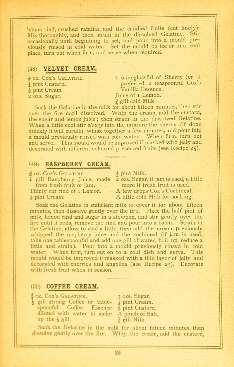 lemon rind, crushed ratafias, and the candied fruits (cut finely)- Mix thoroughly, and then strain in the dissolved Gelatine. Stir occasionally until beginning to set, and pour into a mould pre- viously rinsed in cold water. Set the mould on ice or in a cool place, turn out when firm, and serve when required. (48) VELVET CREAM. ^ oz. Cox’s Gelatine. i wineglassful of Sherry (or it 1 pint Custard. preferred, a teaspoonful Cox’s J pint Cream. Vanilla Essence. 2 ozs. Sugar. Juice of i Lemon. I gill cold Milk. Soak the Gelatine in the milk for about fifteen minutes, then stir over the fire until dissolved. Whip the cream, add the custard, the sugar and lemon juice ; then strain in the dissolved Gelatine. When a little cool stir slowly into the mixture the sherry (if done quickly it will curdle), whisk together a few minutes, and pour into a mould previously rinsed with cold water. When firm, turn out and serve. This mould would be improved if masked with jelly and decorated with different coloured preserved fruits (see Recipe 25). (49) RASPBERRY CREAM. ^ oz. Cox’s Gelatine. 2 P’nt Milk. 1 giU Raspberry Juice, made 2 ozs. Sugar, if jam is used, a little from fresh fruit or jam. more if fresh fruit is used. Thinly cut rind of I Lemon. A few drops Cox’s Cochineal. i pint Cream. A little cold Milk for soaking. Soak the Gelatine in sufficient milk to cover it for about fifteen minutes, then dissolve gently ovpr the fire. Place the half pint of milk, lemon rind and sugar in a stewpan, and stir gently over the fire until it boils, remove the rind and pour into a basin. Strain in the Gelatine, allow to cool a little, then add the cream, previously whipped, the raspberry juice and the cochineal (if jam is used, take one tablespoonful and add one gill of water, boil up, reduce a little and strain). Pour into a mould previously rinsed in cold water. When firm, turn out on to a cold dish and serve. This mould would be improved if masked with a thin layer of jelly and decorated with cherries and angelica (see Recipe 25). Decorate with fresh fruit when in season. (50) COFFEE CREAM. ? oz. Cox’s Gelatine. i gill strong Coffee or table- spoonful Coffee Essence diluted with water to make up the i gill. 3 ozs. Sugar, i pint Cream. ^ pint Custard. A pinch of Salt. ^ gill Milk. Soak the Gelatine in the milk for about fifteen minutes, then dissolve gently over the fire. Whip the cream, add the custard.