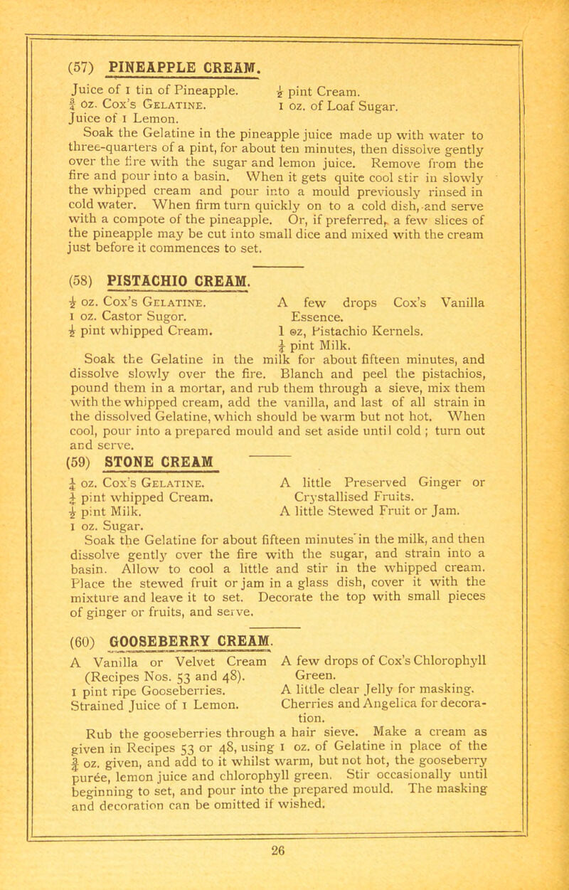 Juice of I tin of Pineapple. pint Cream, f Oz. Cox’s Gelatine. i oz. of Loaf Sugar. Juice of I Lemon. Soak the Gelatine in the pineapple juice made up with water to three-quarters of a pint, for about ten minutes, then dissolve gently over the fire with the sugar and lemon juice. Remove from the fire and pour into a basin. When it gets quite cool stir in slowly the whipped cream and pour into a mould previously rinsed in cold water. When firm turn quickly on to a cold dish,-and serve with a compote of the pineapple. Or, if preferred^ a few slices of the pineapple may be cut into small dice and mixed with the cream just before it commences to set. (58) PISTACHIO CREAM. i oz. Cox’s Gelatine. A few drops Cox’s Vanilla I oz. Castor Sugor. Essence. i pint whipped Cream. 1 ©z, Pistachio Kernels. pint Milk. Soak the Gelatine in the milk for about fifteen minutes, and dissolve slowly over the fire. Blanch and peel the pistachios, pound them in a mortar, and rub them through a sieve, mix them with the whipped cream, add the vanilla, and last of all strain in the dissolved Gelatine, which should be warm but not hot. When cool, pour into a prepared mould and set aside until cold ; turn out and serve. (59) STONE CREAM ^ oz. Cox’s Gelatine. A little Preserved Ginger or J pint whipped Cream. Cr3’stallised Fruits. J pint Milk. A little Stewed Fruit or Jam. I oz. Sugar. Soak the Gelatine for about fifteen minutes'in the milk, and then dissolve gentl}' over the fire with the sugar, and strain into a basin. Allow to cool a little and stir in the whipped cream. Place the stewed fruit or jam in a glass dish, cover it with the mixture and leave it to set. Decorate the top with small pieces of ginger or fruits, and serve. (60) GOOSEBERRY CREAM. A Vanilla or Velvet Cream A few drops of Cox’s Chlorophjdl (Recipes Nos. 53 and 48). Green. I pint ripe Gooseberries. A little clear Jelly for masking. Strained Juice of I Lemon. Cherries and Angelica for decora- tion. Rub the gooseberries through a hair sieve. Make a cream as given in Recipes 53 or 48, using i oz. of Gelatine in place of the I oz. given, and add to it whilst warm, but not hot, the gooseberry puree, lemon juice and chlorophyll green. Stir occasionally until beginning to set, and pour into the prepared mould. The masking and decoration can be omitted if wished.