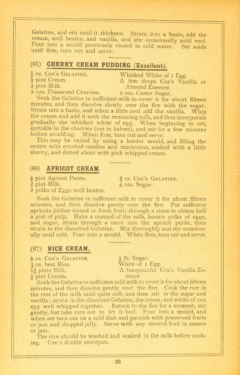 Gelatine, and stir until it thickens. Strain into a basin, add the cream, well beaten, and vanilla, and stir occasionally until cool. Pour into a mould previously rinsed in cold water. Set aside until firm, turn out and serve. (65) CHERRY CREAM PUDDING (Excellent). I oz. Cox’s Gelatine. Whisked White of i Egg. i pint Cream. A few drops Cox’s Vanilla or 1 pint Milk. Almond Essence. 2 ozs. Preserved Cherries. 2 ozs. Castor Sugar. Soak the Gelatine in sufficient milk to cover it for about fifteen minutes, and then dissolve slowly over the fire with the sugar. Strain into a basin, and when a little cool add the vanilla. Whip the cream and add it with the remaining milk, and then incorporate gradually the whisked white of egg. When beginning to set, sprinkle in the cherries (cut in halves), and stir for a few minutes before moulding. When firm, turn out and serve. This may be varied by using a border mould, and filling the centre with crushed ratafias and macaroons, soaked with a little sherry, and dotted about with pink whipped cream. (66) APRICOT CREAM. 1 pint Apricot Puree. I oz. Cox’s Gelatine. ^ pint Milk. 4 ozs. Sugar. 2 yolks of Eggs well beaten. Soak the Gelatine in sufficient milk to cover it for about fifteen minutes, and then dissolve gently over the fire. Put sufficient apricots (either tinned or fresh fruit) through a sieve to obtain half a pint of pulp. Make a custard of the milk, beaten yolks of eggs, and sugar, strain through a sieve into the apricot pur6e, then strain in the dissolved Gelatine. Mix thoroughly and stir occasion- ally until cold. Pour into a mould. When firm, turn out and serve. (67) RICE CREAM. i oz. Cox’s Gelatine. ^ lb. Sugar. 3 oz. best Rice. White of i Egg. I5 pints Milk. A teaspoonful Cox’s Vanilla Es- ^ pint Cream. sence. Soak the Gelatine in .sufficient cold milk to cover it for about fifteen minutes, and then dissolve gently over the fire. Cook the rice in the rest of the milk until quite soft, and then stir in the sugar and vanilla ; strain in the dissolved Gelatine, the cream, and white of one egg well whipped together. Return to the fire for a moment, stir gently, but take care not to let it boil. Pour into a mould, and when set turn out on a cold dish and garnish with preserved fruits or jam and chopped jelly. Serve with any stewed fruit in season or jam. The rice should be washed and soaked in the milk before cook- ing. Use a double saucepan.