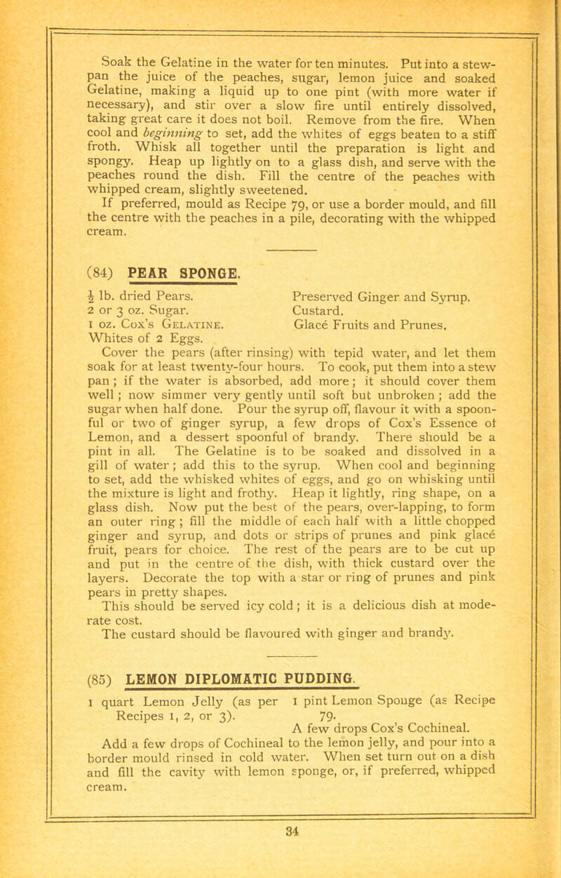 Soak the Gelatine in the water for ten minutes. Put into a stew- pan the juice of the peaches, sugar, lemon juice and soaked Gelatine, making a liquid up to one pint (with more water if necessary), and stir over a slow fire until entirely dissolved, taking great care it does not boil. Remove from the fire. When cool and beginning to set, add the whites of eggs beaten to a stiff froth. Whisk all together until the preparation is light and spongy. Heap up lightly on to a glass dish, and serve with the peaches round the dish. Fill the centre of the peaches with whipped cream, slightly sweetened. If preferred, mould as Recipe 79, or use a border mould, and fill the centre with the peaches in a pile, decorating with the whipped cream. (84) PEAR SPONGE. ^ lb. dried Pears. Preserved Ginger and Syrup. 2 or 3 oz. Sugar. Custard. I oz. Cox's Gelatine. Glace Fruits and Prunes. Whites of 2 Eggs. Cover the pears (after rinsing) with tepid water, and let them soak for at least twenty-four hours. To cook, put them into a stew pan ; if the water is absorbed, add more; it should cover them well ; now simmer very gently until soft but unbroken; add the sugar when half done. Pour the syrup off, flavour it with a spoon- ful or two of ginger syrup, a few drops of Cox’s Essence ot Lemon, and a dessert spoonful of brandy. There should be a pint in all. The Gelatine is to be soaked and dissolved in a gill of water ; add this to the syrup. When cool and beginning to set, add the whisked whites of eggs, and go on whisking until the mixture is light and frothjL Heap it lightly, ring shape, on a glass dish. Now put the best of the pears, over-lapping, to form an outer ring ; fill the middle of each half with a little chopped ginger and syrup, and dots or strips of prunes and pink glacd fruit, pears for choice. The rest of the pears are to be cut up and put in the centre of the dish, with thick custard over the layers. Decorate the top with a star or ring of prunes and pink pears in pretty shapes. This should be served icy cold; it is a delicious dish at mode- rate cost. The custard should be flavoured with ginger and brandy. (85) LEMON DIPLOMATIC PUDDING. I quart Lemon Jelly (as per I pint Lemon Sponge (as Recipe Recipes 1, 2, or 3). 79- A few drops Cox’s Cochineal. Add a few drops of Cochineal to the lemon jelly, and pour into a border mould rinsed in cold water. When set turn out on a dish and fill the cavity with lemon sponge, or, if preferred, whipped cream.