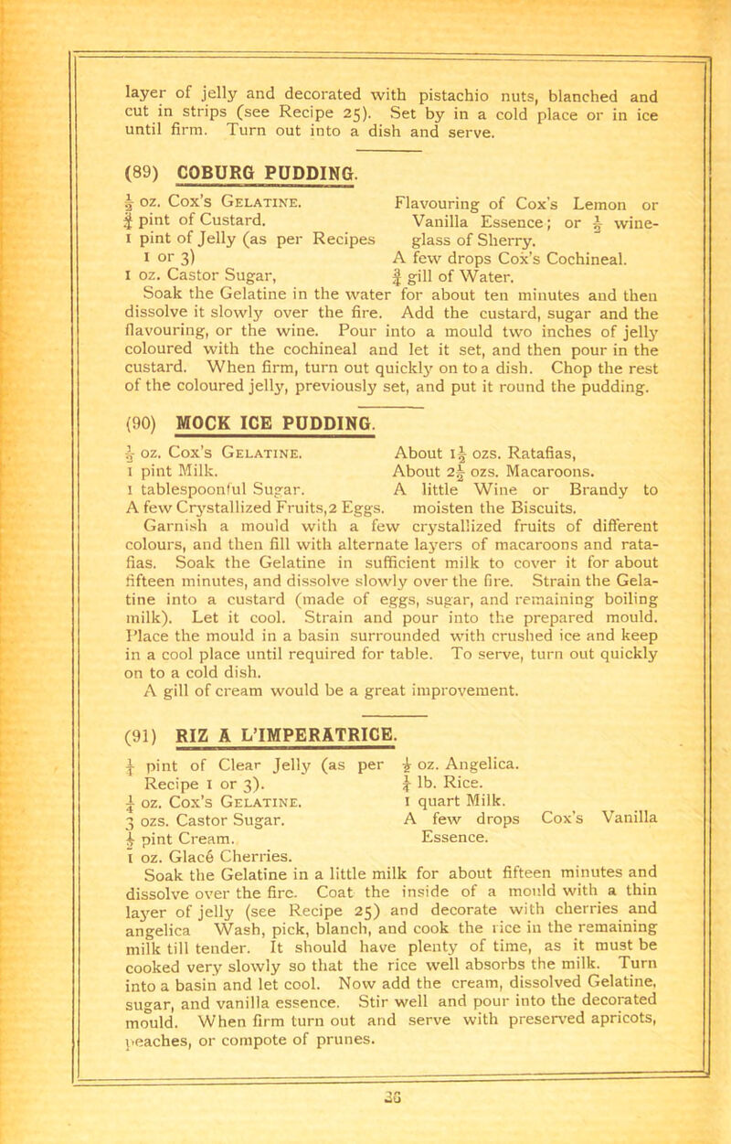 layer of jelly and decorated with pistachio nuts, blanched and cut in strips (see Recipe 25). Set by in a cold place or in ice until firm. Turn out into a dish and serve. (89) COBURG PUDDING. 5 oz. Cox’s Gelatine. Flavouring of Cox’s Lemon or § pint of Custard. Vanilla Essence; or 5 wine- I pint of Jelly (as per Recipes glass of Sherry. I or 3) A few drops Cox’s Cochineal. I oz. Castor Sugar, | gill of Water. Soak the Gelatine in the water for about ten minutes and then dissolve it slowly over the fire. Add the custard, sugar and the flavouring, or the wine. Pour into a mould two inches of jellj' coloured with the cochineal and let it set, and then pour in the custard. When firm, turn out quickly on to a dish. Chop the rest of the coloured jelly, previously set, and put it round the pudding. (90) MOCK ICE PUDDING. i oz. Cox’s Gelatine. About ozs. Ratafias, I pint Milk. About 2^ ozs. Macaroons. 1 tablespoonful Sugar. A little Wine or Brandy to A few Crj^stallized Fruits,2 Eggs. moisten the Biscuits. Garnish a mould with a few crystallized fruits of different colours, and then fill with alternate layers of macaroons and rata- fias. Soak the Gelatine in sufficient milk to cover it for about fifteen minutes, and dissolve slowly over the fire. Strain the Gela- tine into a custard (made of eggs, sugar, and remaining boiling milk). Let it cool. Strain and pour into the prepared mould. Place the mould in a basin surrounded with crushed ice and keep in a cool place until required for table. To serve, turn out quickly on to a cold dish. A gill of cream would be a great improvement. (91) RIZ A L’IMPERATRICE. ^ pint of Clear Jelly (as per ^ oz. Angelica. Recipe i or 3). J lb. Rice. A oz. Cox’s Gelatine. i quart Milk. 3 ozs. Castor Sugar. A few drops Cox’s Vanilla ^ pint Cream. Essence. I oz. Glac6 Cherries. Soak the Gelatine in a little milk for about fifteen minutes and dissolve over the fire. Coat the inside of a mould with a thin la3'er of jelly (see Recipe 25) and decorate with cherries and angelica Wash, pick, blanch, and cook the rice in the remaining milk till tender. It should have plenty of time, as it must be cooked very slowly so that the rice well absorbs the milk. Turn into a basiri and let cool. Now add the cream, dissolved Gelatine, sugar, and vanilla essence. Stir well and pour into the decorated mould. When firm turn out and serve with preserved apricots, peaches, or compote of prunes.