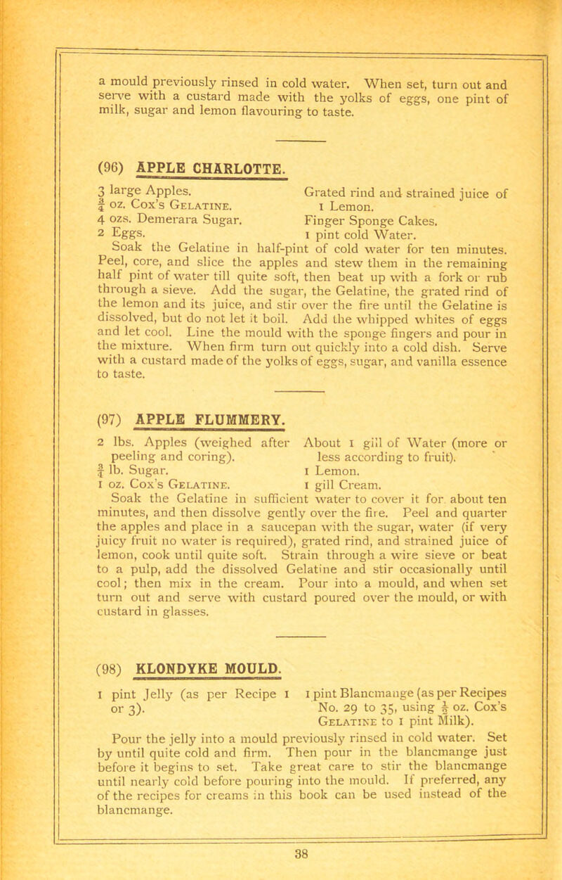 a mould previously rinsed in cold water. When set, turn out and serv'e with a custard made with the yolks of eggs, one pint of milk, sugar and lemon flavouring to taste. (96) APPLE CHARLOTTE. Soak the Gelatine in half-pint of cold water for ten minutes. Peel, core, and slice the apples and stew them in the remaining half pint of water till quite soft, then beat up with a fork or rub through a sieve. Add the sugar, the Gelatine, the grated rind of the lemon and its juice, and stir over the fire until the Gelatine is dissolved, but do not let it boil. Add the whipped whites of eggs and let cool. Line the mould with the sponge fingers and pour in the mixture. When firm turn out quickly into a cold dish. Serve with a custard made of the j'olks of eggs, sugar, and vanilla essence to taste. (97) APPLE FLUMMERY. 2 lbs. Apples (weighed after About i gill of Water (more or peeling and coring). less according to fruit). I lb. Sugar. i Lemon. I oz. Cox’s Gelatine. i gill Cream. Soak the Gelatine in sufficient water to cover it for about ten minutes, and then dissolve gently over the fire. Peel and quarter the apples and place in a saucepan with the sugar, water (if very juicy fruit no water is required), grated rind, and strained juice of lemon, cook until quite soft. Strain through a wire sieve or beat to a pulp, add the dissolved Gelatine and stir occasionally until cool; then mix in the cream. Pour into a mould, and when set turn out and serve with custard poured over the mould, or with custard in glasses. (98) KLONDYKE MOULD. I pint Jelly (as per Recipe I i pint Blancmange (as per Recipes Pour the jelly into a mould previously rinsed in cold water. Set by until quite cold and firm. Then pour in the blancmange just before it begins to set. Take great care to stir the blancmange until nearly cold before pouring into the mould. If preferred, any of the recipes for creams in this book can be used instead of the blancmange. 3 large Apples. 1 oz. Cox’s Gelatine. 4 ozs. Demerara Sugar. 2 Eggs. Grated rind and strained juice of I Lemon. Finger Sponge Cakes. 1 pint cold Water. or 3)- No. 29 to 35, using h oz. Cox’s Gelatine to i pint Milk).