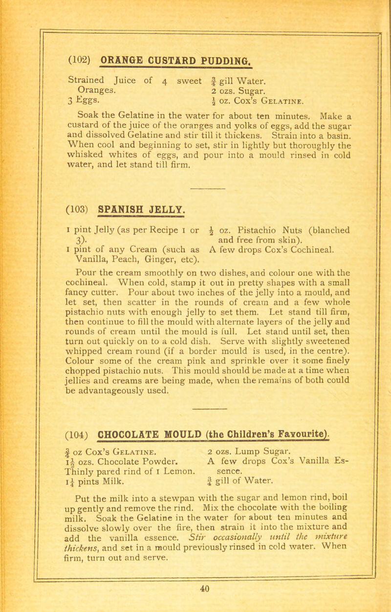 (102) ORANGE CUSTARD PUDDING. Strained Juice of 4 sweet | gill Water. Oranges. 2 ozs. Sugar. 3 l-Sgs. I oz. Cox’s Gel.\tine. Soak the Gelatine in the water for about ten minutes. Make a custard of the juice of the oranges and yolks of eggs, add the sugar and dissolved Gelatine and stir till it thickens. Strain into a basin. When cool and beginning to set, stir in lightly but thoroughly the whisked whites of eggs, and pour into a mould rinsed in cold water, and let stand till firm. , (103) SPANISH JELLY. !•! ■ !' I pint Jelly (as per Recipe l or ^ oz. Pistachio Nuts (blanched !■ 3)' and free from skin). || I pint of any Cream (such as A few drops Cox’s Cochineal. ’ Vanilla, Peach, Ginger, etc). [I Pour the cream smoothly on two dishes, and colour one with the cochineal. When cold, stamp it out in pretty shapes with a small I fancy cutter. Pour about two inches of the jelly into a mould, and ! let set, then scatter in the rounds of cream and a few whole pistachio nuts with enough jelly to set them. Let stand till firm, then continue to fill the mould with alternate layers of the jelly and rounds of cream until the mould is full. Let stand until set, then turn out quickly on to a cold dish. Serve with slightly sweetened whipped cream round (if a border mould is used, in the centre). ' Colour some of the cream pink and sprinkle over it some finely chopped pistachio nuts. This mould should be made at a time when jellies and creams are being made, when the remains of both could I be advantageously used. (104) CHOCOLATE MOULD (the Children’s Favourite). f oz Cox’s Gelatine. 2 ozs. Lump Sugar. li ozs. Chocolate Powder. A few drops Cox’s Vanilla Es- Thinly pared rind of i Lemon. sence. li pints Milk. J gill of Water. Put the milk into a stewpan with the sugar and lemon rind, boil up gently and remove the rind. Mix the chocolate with the boiling milk. Soak the Gelatine in the water for about ten minutes and dissolve slowly over the fire, then strain it into the mixture and add the vanilla essence. Siir occasionally until the mixttire thickens, and set in a mould previously rinsed in cold water. When firm, turn out and serve. I