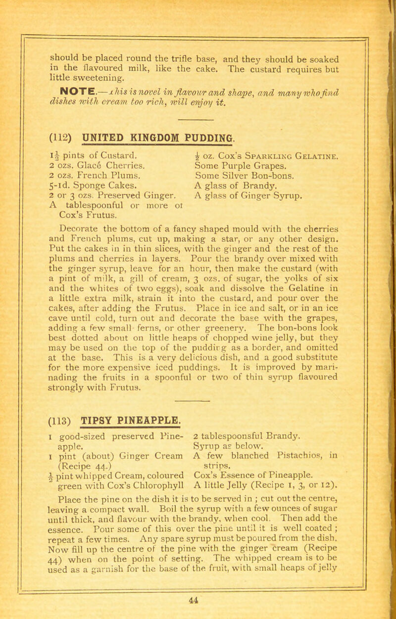 should be placed round the trifle base, and they should be soaked in the flavoured milk, like the cake. The custard requires but little sweetening. NOTE.—jlMs is novel in fla/oourand shape, and mavy mho find dishes rnith co'eam too rich, mill enjoy it. (112) UNITED KINGDOM PUDDING. pints of Custard. 2 ozs. Glac6 Cherries. 2 ozs. French Plums. 5-id. Sponge Cakes. 2 or 3 ozs. Preserved Ginger. A tablespoonful or more ot Cox’s Frutus. oz. Cox’s Sparkling Gelatine. Some Purple Grapes. Some Silver Bon-bons. A glass of Brandy. A glass of Ginger Syrup. Decorate the bottom of a fancy shaped mould with the cherries and French plums, cut up, making a star, or any other design. Put the cakes in in thin slices, with the ginger and the rest of the plums and cherries in layers. Pour the brandy over mixed with the ginger syrup, leave for an hour, then make the custard (with a pint of milk, a gill of cream, 3 ozs. of sugar, the yolks of six and the whites of two eggs), soak and dissolve the Gelatine in a little extra milk, strain it into the custard, and pour over the cakes, after adding the Frutus. Place in ice and salt, or in an ice cave until cold, turn out and decorate the base with the grapes, adding a few small ferns, or other greenery. The bon-bons look best dotted about on little heaps of chopped wine jelly, but they may be used on the top of the puddirg as a border, and omitted at the base. This is a very delicious dish, and a good substitute for the more expensive iced puddings. It is improved by mari- nading the fruits in a spoonful or two of thin syrup flavoured strongly with Frutus. (113) TIPSY PINEAPPLE. I good-sized preserved Pine- apple. I pint (about) Ginger Cream (Recipe 44.) i pint whipped Cream, coloured green with Cox’s Chlorophyll 2 tablespoonsful Brandy. Syrup as below. A few blanched Pistachios, in strips. Cox’s Essence of Pineapple. A little Jelly (Recipe i, 3, or 12). Place the pine on the dish it is to be served in ; cut out the centre, leaving a compact wall. Boil the syrup with a few ounces of sugar until thick, and flavour with the brandy, when cool. Then add the essence. Pour some of this over the pine until it is well coated ; repeat a few times. Any spare syrup must be poured from the dish. Now fill up the centre of the pine w'ith the ginger cream (Recipe 44) when on the point of setting. The whipped cream is to be used as a garnish for the base of the fruit, with small heaps of jelly