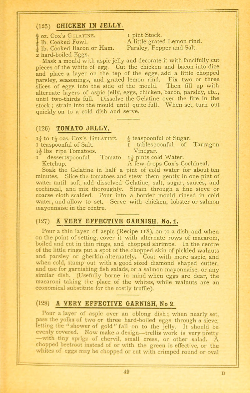 (125) CHICKEN IN JELLY. I pint Stock. A little grated Lemon rind. Parsley, Pepper and Salt. 1 oz. Cox’s Gel.\tine. ^ lb. Cooked Fowl. J lb. Cooked Bacon or Ham. 2 hard-boiled Eggs. Mask a mould with aspic jelly and decorate it with fancifully cut pieces of the white of egg. Cut the chicken and bacon into dice and place a layer on the top of the eggs, add a little chopped parsley, seasonings, and grated lemon rind. Fix two or three slices of eggs into the side of the mould. Then fill up with alternate layers of aspic jelly, eggs, chicken, bacon, parsley, etc., until two-thirds full. Dissolve the Gelatine over the fire in the stock ; strain into the mould until quite full. When set, turn out quickly on to a cold dish and ser\'e. (126) TOMATO JELLY. to ozs. Cox’s Gelatine. I teaspoonful of Salt. lbs ripe Tomatoes. I dessertspoonful Tomato Ketchup. Soak the Gelatine in half a J teaspoonful of Sugar. of Tarragon tablespoonful Vinegar. ij pints cold Water. A few drops Cox’s Cochineal, pint of cold water for about ten minutes. Slice the tomatoes and stew them gently in one pint of water until soft, add dissolved Gelatine, salt, sugar, sauces, and cochineal, and mix thoroughly. Strain through a fine sieve or coarse cloth scalded. Pour into a border mould rinsed in cold water, and allow to set. Serve with chicken, lobster or salmon mayonnaise in the centre. (127) A VERY EFFECTIVE GARNISH, No. 1. Pour a thin layer of aspic (Recipe Ii8). on to a dish, and when on the point of setting, cover it with alternate rows of macaroni, boiled and cut in thin rings, and chopped shrimps. In the centre of the little rings put a spot of the chopped skin of pickled walnuts and parsley or gherkin alternately. Coat with more aspic, and when cold, stamp out wdth a good sized diamond shaped cutter, and use for garnishing fish salads, or a salmon mayonnaise, or any similar dish, (Usefully borne in mind when eggs are dear, the macaroni taking the place of the whites, while walnuts are an economical substitute for the costly truffle). (128) A VERY EFFECTIVE GARNISH, No 2. Pour a layer of aspic over an oblong dish ; when ncarl}' set, p>as3 the yolks of two or three hard-boiled eggs through a sieve, letting the “shower of gold’’fall on to the jelly. It sliould be evenly covered. Now make a design—trellis work is very pretty —with tiny sprigs of chervil, small cress, or other salad. A chopped beetroot instead of or with the green is effective, or the whites of eggs may be chopped or cut with critnped round or oval D