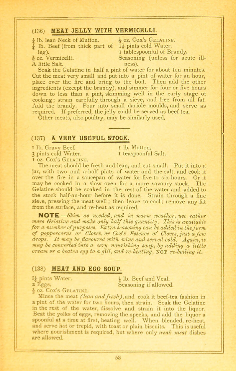 (136; MEAT JELLY WITH VERMICELLI. ^ lb. lean Neck of Mutton. J oz. Cox’s Gelatine. ^ lb. Beef (from thick part of pints cold Water. leg). I tablespoonful of Brandy. I oz. Vermicelli. Seasoning (unless for acute ill- A little Salt. ness). Soak the Gelatine in half a pint of water for about ten minutes. Cut the meat very small and put into a pint of water for an hour, place over the fire and bring to the boil. Then add the other ingredients (except the brandy), and simmer for four or five hours down to less than a pint, skimming well in the early stage ot cooking; strain carefully through a sieve, and free from all fat. Add the hrandy. Pour into small dariole moulds, and serve as required. If preferred, the jelly could be served as beef tea. Other meats, also poultry, may be similarly used. (137) A VERY USEFUL STOCK. I lb. Gravy Beef. I lb. Mutton. 3 pints cold Water. i teaspoonful Salt. I oz. Cox’s Gelatine. The meat should be fresh and lean, and cut small. Put it into a' jar, with two and a-half pints of water and the salt, and cook it over the fire in a saucepan of water for five to six hours. Or it may be cooked in a slow oven for a more savoury stock. The Gelatine should be soaked in the rest of the water and added to the stock half-an-hour before it is done. Strain through a fine sieve, pressing the meat well; then leave to cool; remove any fat from the surface, and re-heat as required. NOTE.—SJdm as needed, and in ma/rm weather, use rather more Gelatine and make only half this quantity. This is available for a number of purposes. Extra seasoning can be added in the form cf peppercorns or Cloves, or Cox’s Essence Cloves, just a few drops. It may be flawoureu roith wine and served cold. Again, it may be co'nverted into a oery nourishing soup, by adding a little cream or a beaten egg to a gill, and re-heating, XOT re-boiling it. (13%) MEAT AND EGG SOUP. pints Water. ^ lb. Beef and Veal. 2 Egg.s. Seasoning if allowed. ^ 02. Cox’s Gelatine. Mince the meat (lean and/>rs/ij,and cook it beef-tea fashion in a pint of the water for two hours, then strain. Soak the Gelatine in the rest of the water, dissolve and strain it into the liquor. Beat the yolks of egg.s, removing the specks, and add the liquor a spoonful at a time at first, beating well. When blended, re-heat, and serve hot or trepid, with toast or plain biscuits. This is useful where nourishment is required, but where only weak meat dishes are allowed.