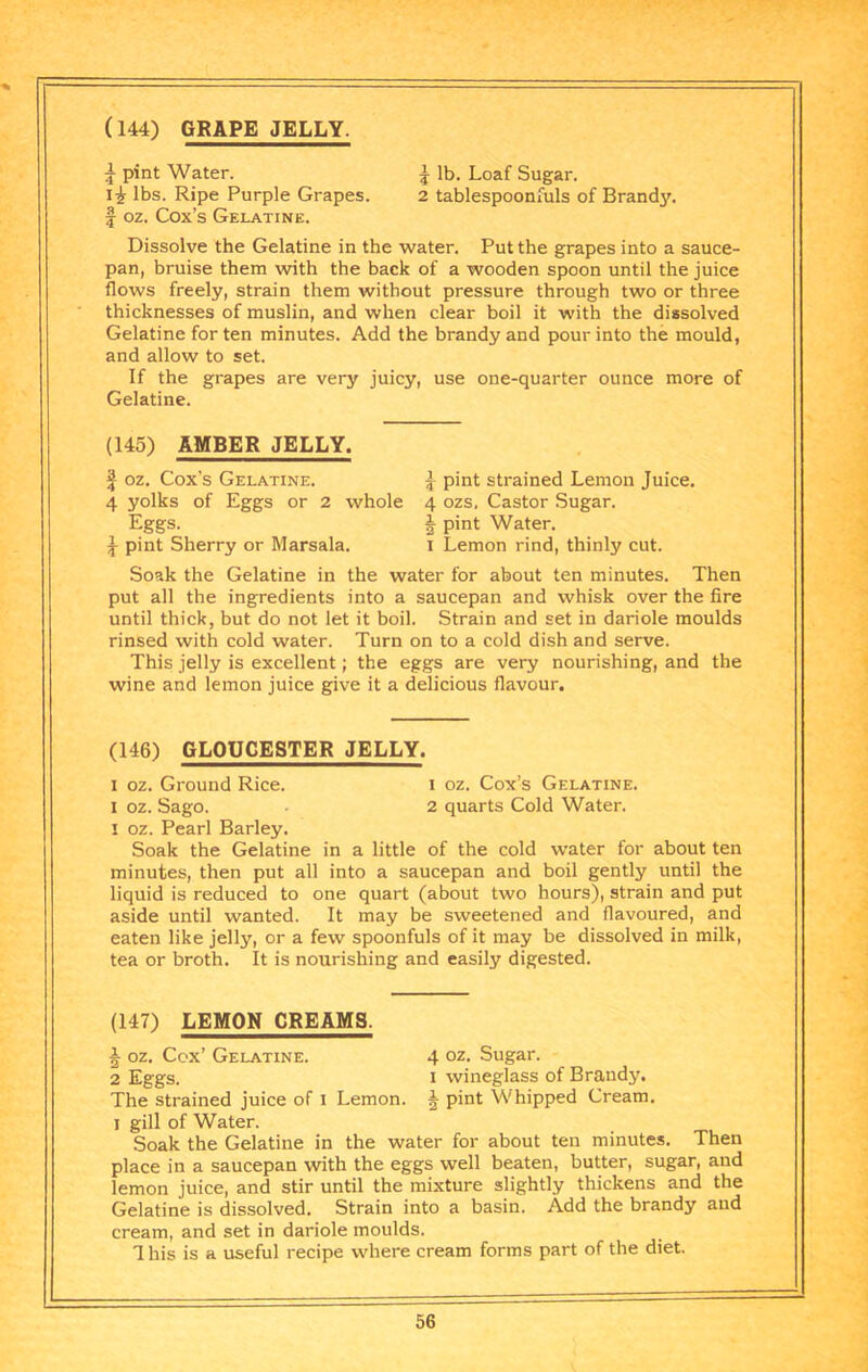 (144) GRAPE JELLY. ^ pint Water. ^ lb. Loaf Sugar. lbs. Ripe Purple Grapes. 2 tablespoonfuls of Brandy, f oz. Cox’s Gelatine. Dissolve the Gelatine in the water. Put the grapes into a sauce- pan, bruise them with the back of a wooden spoon until the juice flows freely, strain them without pressure through two or three thicknesses of muslin, and when clear boil it with the dissolved Gelatine for ten minutes. Add the brandy and pour into the mould, and allow to set. If the grapes are very juicy, use one-quarter ounce more of Gelatine. (145) AMBER JELLY. I oz. Cox’s Gelatine. ^ pint strained Lemon Juice. 4 yolks of Eggs or 2 whole 4 ozs. Castor Sugar. Eggs. J pint Water. J pint Sherry or Marsala. i Lemon rind, thinly cut. Soak the Gelatine in the water for about ten minutes. Then put all the ingredients into a saucepan and whisk over the fire until thick, but do not let it boil. Strain and set in dariole moulds rinsed with cold water. Turn on to a cold dish and serve. This jelly is excellent; the eggs are very nourishing, and the wine and lemon juice give it a delicious flavour. (146) GLOUCESTER JELLY. I oz. Ground Rice. i oz. Cox’s Gelatine. I oz. Sago. 2 quarts Cold Water. I oz. Pearl Barley. Soak the Gelatine in a little of the cold water for about ten minutes, then put all into a saucepan and boil gently until the liquid is reduced to one quart (about two hours), strain and put aside until wanted. It may be sweetened and flavoured, and eaten like jelly, or a few spoonfuls of it may be dissolved in milk, tea or broth. It is nourishing and easily digested. (147) LEMON CREAMS. J oz. Ccx’ Gelatine. 4 oz. Sugar. 2 Eggs. I wineglass of Brandy. The strained juice of i Lemon. 5 pint Whipped Cream. I gill of Water. Soak the Gelatine in the water for about ten minutes. Then place in a saucepan with the eggs well beaten, butter, sugar, and lemon juice, and stir until the mixture slightly thickens and the Gelatine is dissolved. Strain into a basin. Add the brandy and cream, and set in dariole moulds. 1 his is a useful recipe where cream forms part of the diet.