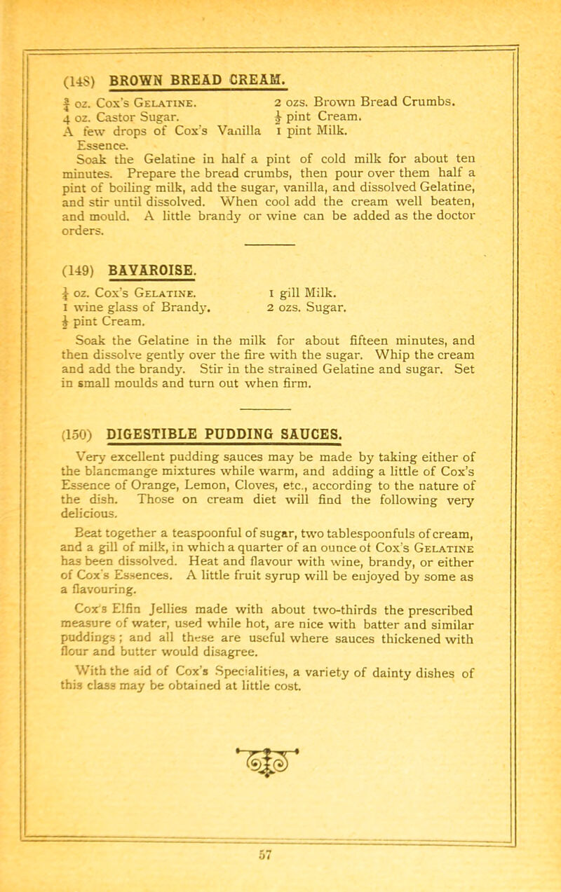 (14S) BROWN BREAD CREAM. I oz. Cox’s Gelatine. 2 ozs. Brown Bread Crumbs. 4 oz. Castor Sugar. i pint Cream. A few drops of Cox’s Vanilla i pint Milk. Essence. Soak the Gelatine in half a pint of cold milk for about ten minutes. Prepare the bread crumbs, then pour over them half a pint of boiling milk, add the sugar, vanilla, and dissolved Gelatine, and stir until dissolved. When cool add the cream well beaten, and mould. A little brandy or wine can be added as the doctor orders. (149) BAYAROISE. ^ oz. Cox’s Gelatine. i gill Milk. I wine glass of Brandj-. 2 ozs. Sugar. J pint Cream. Soak the Gelatine in the milk for about fifteen minutes, and then dissolve gently over the fire with the sugar. Whip the cream and add the brandy. Stir in the strained Gelatine and sugar. Set in small moulds and turn out when firm. (150) DIGESTIBLE PUDDING SAUCES. Very excellent pudding sauces may be made by taking either of the blancmange mixtures while warm, and adding a little of Cox’s Essence of Orange, Lemon, Cloves, etc., according to the nature of the dish. Those on cream diet will find the following very delicious. Beat together a teaspoonful of sugar, two tablespoonfuls of cream, and a gill of milk, in which a quarter of an ounce ot Cox’s Gelatine has been dissolved. Heat and flavour with wine, brandy, or either of Cox's Essences. A little fruit syrup will be eujoyed by some as a flavouring. Cox'S Elfin Jellies made with about two-thirds the prescribed measure of water, used while hot, are nice with batter and similar puddings; and all these are useful where sauces thickened with flour and butter would disagree. With the aid of Cox’s .Specialities, a variety of dainty dishes of this class may be obtained at little cost. lit