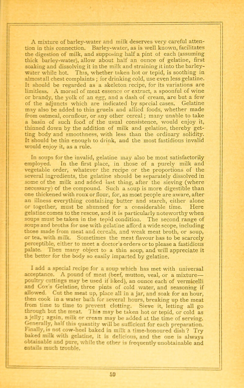 A mixture of barley-water and milk deserves very careful atten- tion in this connection. Barlej'-water, as is well known, facilitates the digestion of milk, and supposing half a pint ol each (assuming thick barlej'-water), allow about half an ounce of gelatine, first soaking and dissolving it in the milk and straining it into the barley- water while hot. This, whether taken hot or tepid, is soothing in almost all chest complaints ; for drinking cold, use even less gelatine. It should be regarded as a skeleton recipe, for its variations are limitless. A morsel of meat essence or extract, a spoonful of wine or brandj', the yolk of an egg, and a dash of cream, are but a few of the adjuncts which are indicated by special cases. Gelatine may also be added to thin gruels and allied foods, whether made from oatmeal, cornflour, or any other cereal; many unable to take a basin of such food of the usual consistence, would enjoy it, thinned down by the addition of milk and gelatine, thereby get- ting bodj' and smoothness, with less than the ordinary solidity. It should be thin enough to drink, and the most fastidious invalid would enjoy it, as a rule. In soups for the invalid, gelatine may also be most satisfactorily employed. In the first place, in those of a purely milk and vegetable order, whatever the recipe or the proportions of the several ingredients, the gelatine should be separately dissolved in some of the milk and added last thing, after the sieving (where necessary) of the compound. Such a soup is more digestible than one thickened with roux or flour, for, as most people are aware, after an illness everything containing butter and starch, either alone or together, must be shunned for a considerable time. Here gelatine comes to the rescue, and it is particularly noteworthy when soups must be taken in the tepid condition. The second range of soups and broths for use with gelatine aSbrd a wide scope, including those made from meat and cereals, and weak meat broth, or soup, or tea, with milk. Sometimes the meat flavour has to be scarcely perceptible, either to meet a doctor's orders or to please a fastidious palate. Then many object to a thin soup, and will appreciate it the better for the body so easily imparted by gelatine. I add a special recipe for a soup which has met with universal acceptance. A pound of meat (beef, mutton, veal, or a mixture— poultry cuttings may be used if liked), an ounce each of vermicelli and Cot’s Gelatine, three pints of cold water, and seasoning if allowed. Cut the meat up, place all in a jar, and soak for an hour, then cook in a water bath for several hours, breaking up the meat from time to time to prevent clotting. Sieve it, letting all go through but the meat. 1 his may be taken hot or tepid, or cold as a jelly; again, milk or cream may be added at the time of serving. Generally, half this quantity will be sufficient for each preparation. Finally, i.s not cow-heel baked in milk a time-honoured dish ? Try baked milk with gelatine, it is delicious, and the one is always obtainable and pure, while the other is frequently unobtainable and entails much trouble.