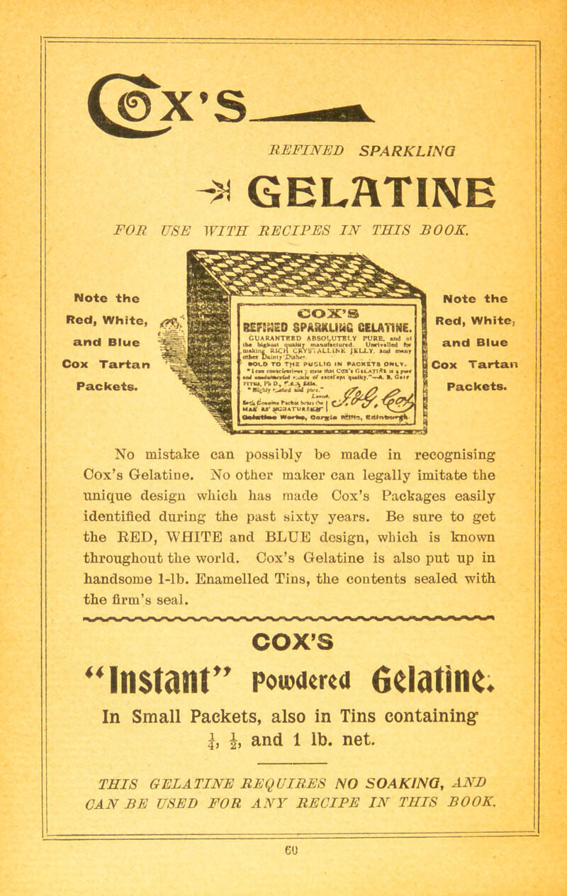 (^’S REFINED SPARK UNO GEL?\T1NE FOR USE WITH RECIPES IN THIS BOOK. Note the Red, White, and Blue Cox Tartan Packets. ICOX’S REF!»E0 SPASUaiHC CELA11NE. CUARANTRBO ABSOtUTBtY PURE. «imJ oI lbs blitbiMi quaHit maeafteturtd. Unrivalled mskmi, RICH CRVS'.ALLINE JBU.Y. kod cmo oUmt X>Aintx'^uh«* •OLD TO r^Z PWSLIO IN PAORSTZ ONLY. *lcM eeeacKfwIoM •. tuw that Coa'l CtLATlAt la apMV aai iiaa<aWara<id »;«lck «t B. Gair rmu, Pi 0, r.AA EAU. * '.^ikd «aJ A«a«A Ivfil Ce«»ht« Pac%«l brUt (V I f MMf «J‘jMaATUKRldr I OnfcatEwii wrertan, Note the Red, White, I and Blue I Cox Tartan Packets. No mistake can possibly be made in recognising Cox’s Gelatine. No other maker can legally imitate the unique design which has made Cox’s Packages easily identified during the past sixty years. Be sure to get the RED, WHITE and BLUE design, which is known throughout the world. Cox’s Gelatine is also put up in handsome 1-lb. Enamelled Tins, the contents sealed with the firm’s seal. COX’S ‘‘Instant” powama eelatine. In Small Packets, also in Tins containing I, I, and 1 lb. net. THIS GELATINE REQUIRES NO SOAKING, AND CAN BE USED FOR ANY RECIPE IN THIS BOOK. eo