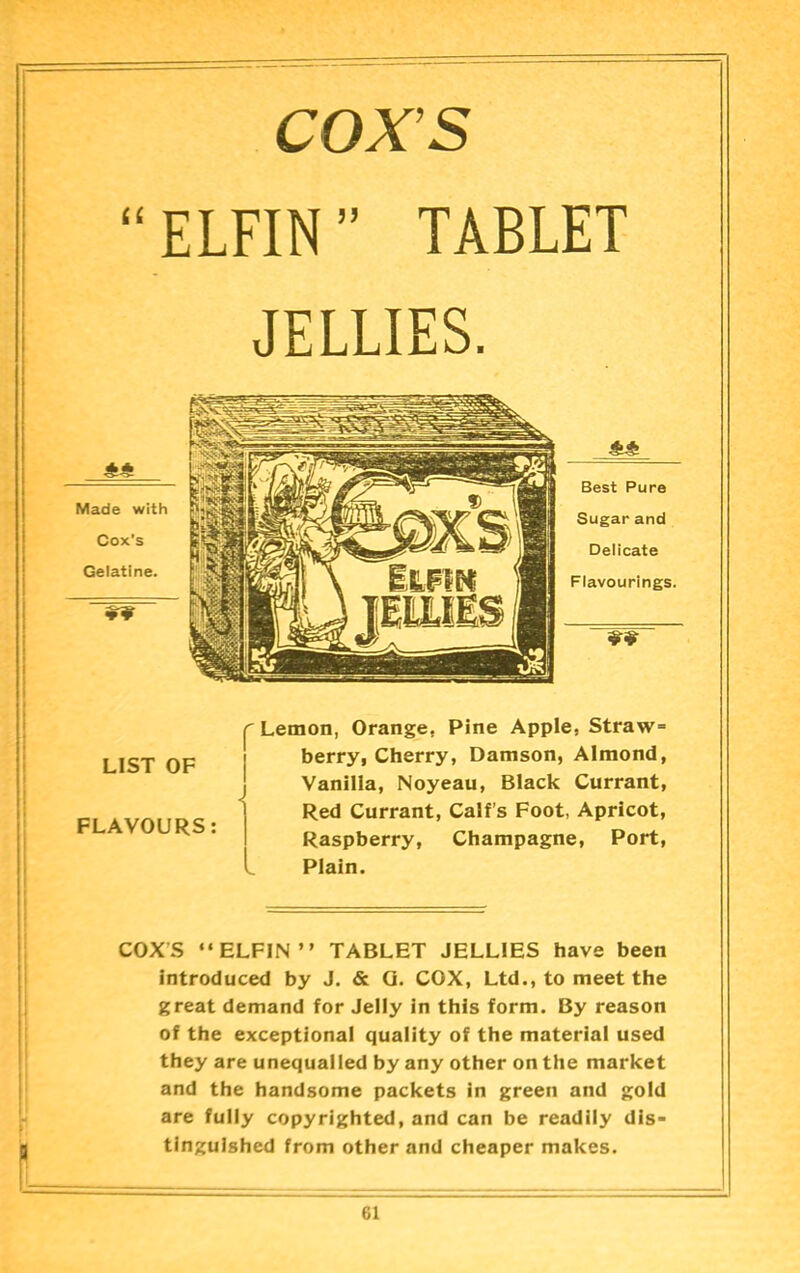 COX’S “ELFIN” TABLET JELLIES. Best Pure Sugar and Delicate Flavourings, LIST OF FLAVOURS: Lemon, Orange, Pine Apple, Straw= berry, Cherry, Damson, Almond, Vanilla, Noyeau, Black Currant, Red Currant, Calf’s Foot, Apricot, Raspberry, Champagne, Port, Plain. COXS “ELFIN” TABLET JELLIES have been introduced by J. & Q. COX, Ltd., to meet the great demand for Jelly in this form. By reason of the exceptional quality of the material used they are unequalled by any other on the market and the handsome packets in green and gold are fully copyrighted, and can be readily dis- tinguished from other and cheaper makes.