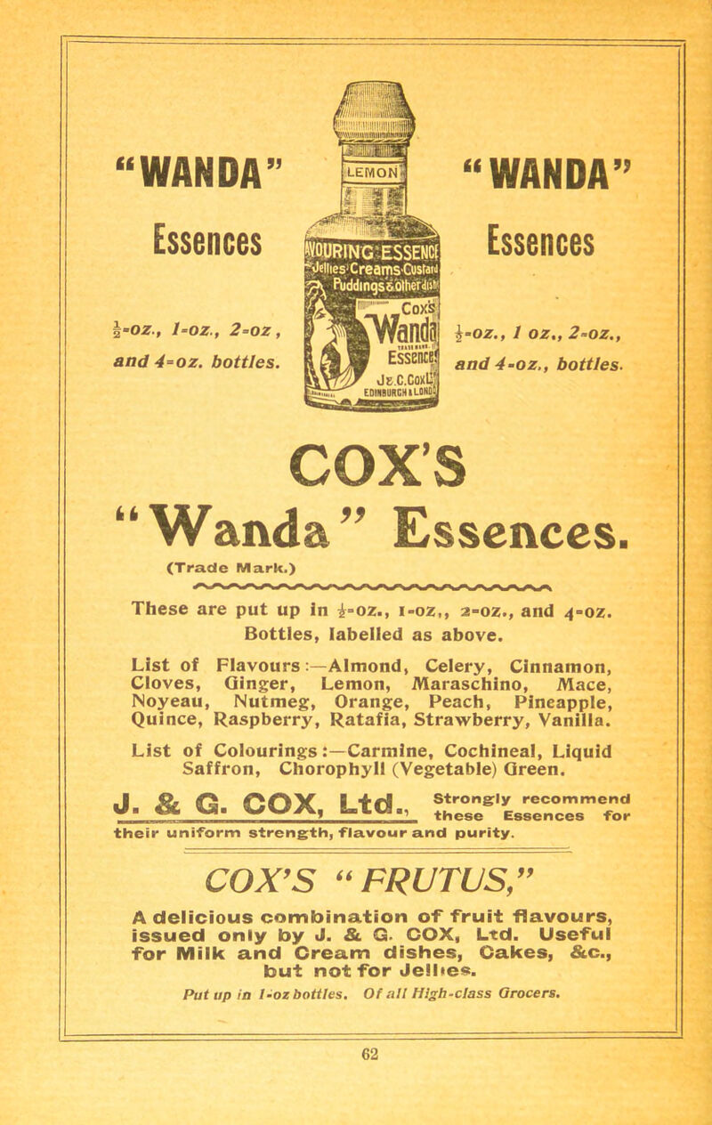 “WANDA” Essences l-oz., 1-oz., 2=oz, and 4=oz. bottles. “WANDA” Essences 1 0Ztf 2^0z»f and 4-0Z., b0ttles* “ Wanda Essences. (Tra.dc Mark.) These are put up in i»oz., i-oz,, z-oz., and 4=oz. Bottles, labelled as above. List of Flavours :—Aimond, Celery, Cinnamon, Cloves, Ginger, Lemon, Maraschino, Mace, Noyeau, Nutmeg, Orange, Peach, Pineapple, Quince, Raspberry, Ratafia, Strawberry, Vanilla. List of ColouringsCarmine, Cochineal, Liquid Saffron, Chorophyii (Vegetable) Green. j. & G. cox. Ltd., their uniform strength, flavour and purity. Strongly recommend these Essences for COX^S ^^FRUTUS/^ A delicious combination of fruit flavours, issued only by J. & G- COX, Ltd. Useful for Milk and Cream dishes, Cakes, &c., but not for Jelhes. Put up in I-oz bottles. Of all High-class Grocers.