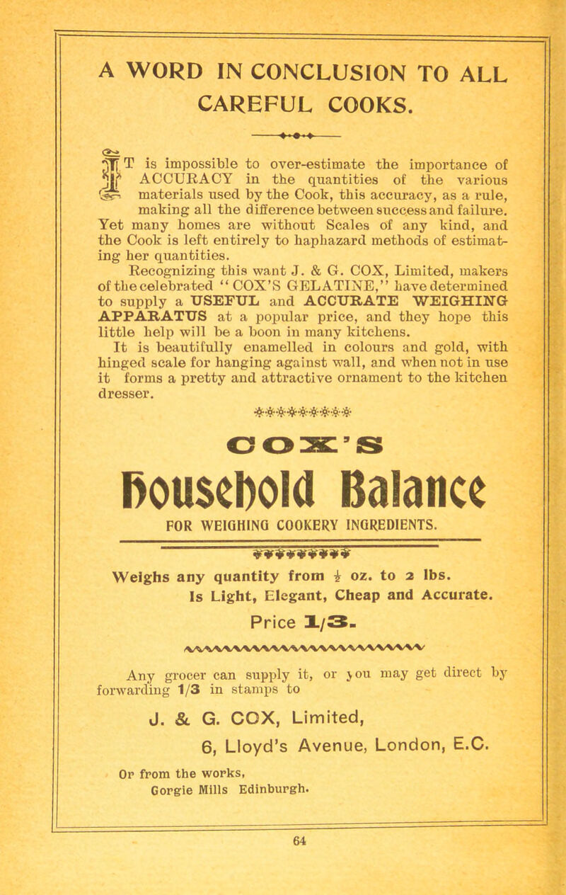 A WORD IN CONCLUSION TO ALL CAREFUL COOKS. <2:± is impossible to over-estimate the importance of ACCURACY in the quantities of the various materials used by the Cook, this accuracy, as a rule, making all the difference between success and failure. Yet many homes are without Scales of any kind, and the Cook is left entirely to haphazard methods of estimat- ing her quantities. Recognizing this want J. & G. COX, Limited, makers of the celebrated “COX’S GELATINE,’’ have determined to supply a USEFUL and ACCURATE WEIGHING APPARATUS at a popular price, and they hope this little help will be a boon in many kitchens. It is beautifully enamelled in colours and gold, with hinged scale for hanging against wall, and when not in use it forms a pretty and attractive ornament to the kitchen dresser. OOX’S household Balance FOR WEIGHING COOKERY INGREDIENTS. Weighs any quantity from i oz. to 2 lbs. Is Light, Elegant, Cheap and Accurate. Price X/3- iWW'WWWWWWWWWVW Any grocer can supply it, or jou may get direct by forwarding 1/3 in stamps to J. & G. COX, Limited, 6, Lloyd’s Avenue, London, E.C. Op from the wopks, Gorgie Mills Edinburgh.