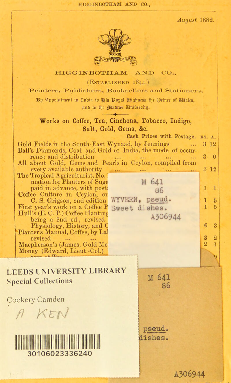 HIGGINBOTHAM AND CO., August 1882. H-lGrGrllSrBOTilAiyr .A.3NX> C'O., (Established 1844.) Pi'in.ters, IPuIalishers, Boolcsellers? and Stationers, Hg appointment in InHia to f^is Hognl Igigtjncss tf)c l^rincc of ffiSalcg, pnti to tbc ffiaSras ®ni&trsitg. Works on Coifee, Tea, Cinchona, Tobacco, Indigo, Salt, Gold, Gems, &c. Cash Prices with Postage. Gold Fields in tbc South-East Wynaad. by Jennings Ball’s Diamonds, Coal and Gold of India, the mode of occur- rence and distribution All about Gold, Gems and Pearls in Ceylon, compiled from every available authority ... ... ... The Tropical Agriculturist, No. mation for Planters of SugE paid in advance, with post: Coffee Culture in Ceylon, 01 C. S. Grigson, 2nd edition First year’s work on a Coffee P Hull’s (E. C. P.) Coffee Planting being a 2nd ed., revised Physiology, History, and C Planter’s Manual, Coffee, by Lai revised Maepherson’s (James, Gold Me^ Money (Edward, Lieut.-Col.) ' M 641 86 WYVERN, pseud. Sweet dishes. A506944 I KS. A. ; 3 12 i 3 3 12 I 1 1 1 5 1 5 6 3 3 2 2 1 LEEDS UNIVERSITY LIBRARY Special Collections Cookery Camden // Ke'a/ ^ ®||!Ill llllllilo M 641 86 pseud. Ilshes. A5O69-H