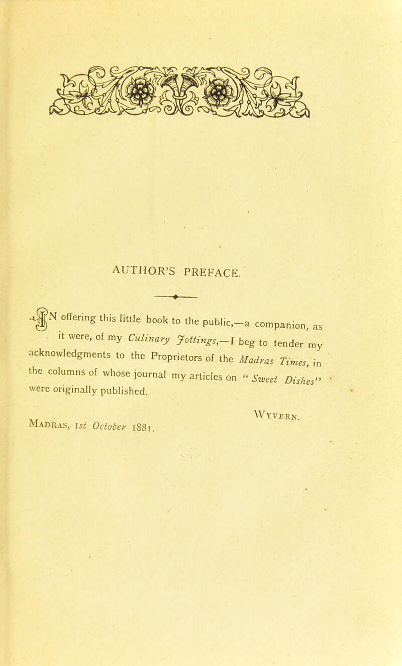 AUTHOR’S PREFACE. 4 ..gN offering this little book to the public,-o companion, ae it were, of my Culinary Jottings,beg to tender my acknowledgments to the Proprietors of the Madras Times, in the columns of whose journal my articles on » Sweet Dishes” ' were originally published. Madras, ist October i88i. Wyvern.