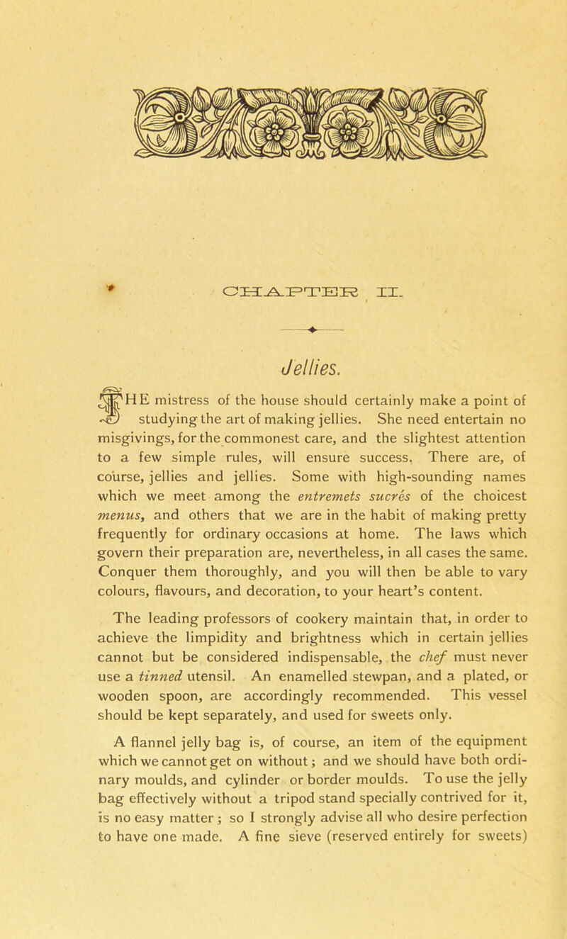 (Jellies. fHE mistress of the house should certainly make a point of studying the art of making jellies. She need entertain no misgivings, for the commonest care, and the slightest attention to a few simple rules, will ensure success, There are, of course, jellies and jellies. Some with high-sounding names which we meet among the entremets sucres of the choicest menus, and others that we are in the habit of making pretty frequently for ordinary occasions at home. The laws which govern their preparation are, nevertheless, in all cases the same. Conquer them thoroughly, and you will then be able to vary colours, flavours, and decoration, to your heart’s content. The leading professors of cookery maintain that, in order to achieve the limpidity and brightness which in certain jellies cannot but be considered indispensable, the chef must never use a tinned utensil. An enamelled stewpan, and a plated, or wooden spoon, are accordingly recommended. This vessel should be kept separately, and used for sweets only. A flannel jelly bag is, of course, an item of the equipment which we cannot get on without; and we should have both ordi- nary moulds, and cylinder or border moulds. To use the jelly bag effectively without a tripod stand specially contrived for it, is no easy matter; so I strongly advise all who desire perfection to have one made. A fine sieve (reserved entirely for sweets)