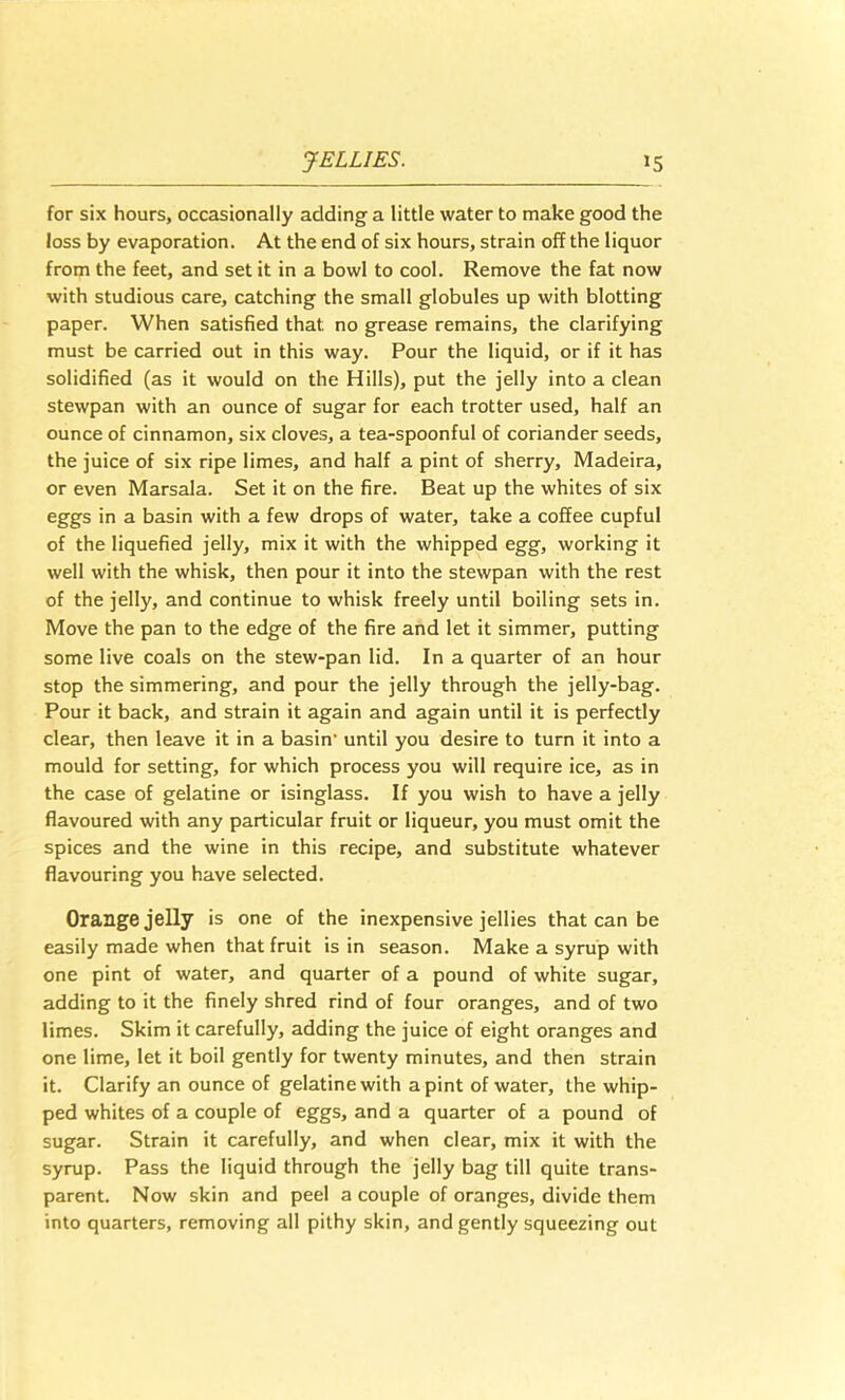 for six hours, occasionally adding a little water to make good the loss by evaporation. At the end of six hours, strain off the liquor from the feet, and set it in a bowl to cool. Remove the fat now with studious care, catching the small globules up with blotting paper. When satisfied that no grease remains, the clarifying must be carried out in this way. Pour the liquid, or if it has solidified (as it would on the Hills), put the jelly into a clean stewpan with an ounce of sugar for each trotter used, half an ounce of cinnamon, six cloves, a tea-spoonful of coriander seeds, the juice of six ripe limes, and half a pint of sherry, Madeira, or even Marsala. Set it on the fire. Beat up the whites of six eggs in a basin with a few drops of water, take a coffee cupful of the liquefied jelly, mix it with the whipped egg, working it well with the whisk, then pour it into the stewpan with the rest of the jelly, and continue to whisk freely until boiling sets in. Move the pan to the edge of the fire and let it simmer, putting some live coals on the stew-pan lid. In a quarter of an hour stop the simmering, and pour the jelly through the jelly-bag. Pour it back, and strain it again and again until it is perfectly clear, then leave it in a basin’ until you desire to turn it into a mould for setting, for which process you will require ice, as in the case of gelatine or isinglass. If you wish to have a jelly flavoured with any particular fruit or liqueur, you must omit the spices and the wine in this recipe, and substitute whatever flavouring you have selected. Orange jelly is one of the inexpensive jellies that can be easily made when that fruit is in season. Make a syrup with one pint of water, and quarter of a pound of white sugar, adding to it the finely shred rind of four oranges, and of two limes. Skim it carefully, adding the juice of eight oranges and one lime, let it boil gently for twenty minutes, and then strain it. Clarify an ounce of gelatine with a pint of water, the whip- ped whites of a couple of eggs, and a quarter of a pound of sugar. Strain it carefully, and when clear, mix it with the syrup. Pass the liquid through the jelly bag till quite trans- parent. Now skin and peel a couple of oranges, divide them into quarters, removing all pithy skin, and gently squeezing out