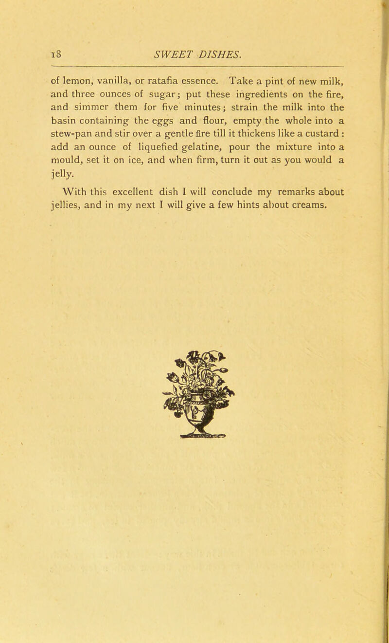 of lemon, vanilla, or ratafia essence. Take a pint of new milk, and three ounces of sugar; put these ingredients on the fire, and simmer them for five minutes; strain the milk into the basin containing the eggs and flour, empty the whole into a stew-pan and stir over a gentle fire till it thickens like a custard : add an ounce of liquefied gelatine, pour the mixture into a mould, set it on ice, and when firm, turn it out as you would a jelly. With this excellent dish I will conclude my remarks about jellies, and in my next I will give a few hints about creams.