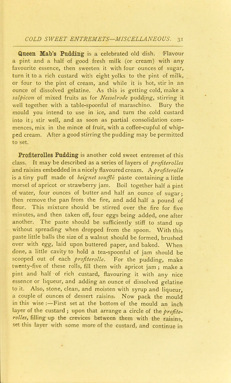 Queen Mab’s Pudding is a celebrated old dish. Flavour a pint and a half of good fresh milk (or cream) with any favourite essence, then sweeten it with four ounces of sugar, turn it to a rich custard with eight yolks to the pint of milk, or four to the pint of cream, and while it is hot, stir in an ounce of dissolved gelatine. As this is getting cold, make a salpicon of mixed fruits as for Nesselrode pudding, stirring it well together with a table-spoonful of maraschino. Bury the mould you intend to use in ice, and turn the cold custard into it; stir well, and as soon as partial consolidation com- mences, mix in the mince of fruit, with a coffee-cupful of whip- ped cream. After a good stirring the pudding may be permitted to set. Profiterolles Pudding is another cold sweet entremet of this class. It may be described as a series of layers of profiterolles and raisins embedded in a nicely flavoured cream. Aprofiterolle is a tiny puff made of beignet souffle paste containing a little morsel of apricot or strawberry jam. Boil together half a pint of water, four ounces of butter and half an ounce of sugar; then remove the pan from the fire, and add half a pound of flour. This mixture should be stirred over the fire for five minutes, and then taken off, four eggs being added, one after another. The paste should be sufficiently stiff to stand up without spreading when dropped from the spoon. With this paste little balls the size of a walnut should be formed, brushed over with egg, laid upon buttered paper, and baked. When done, a little cavity to hold a tea-spoonful of jam should be scooped out of each profiterolle. For the pudding, make twenty-five of these rolls, fill them with apricot jam; make a pint and half of rich custard, flavouring it with any nice essence or liqueur, and adding an ounce of dissolved gelatine to it. Also, stone, clean, and moisten with syrup and liqueur, a couple of ounces of dessert raisins-. Now pack the mould in this wise ;—First set at the bottom of the mould an inch layer of the custard ; upon that arrange a circle of the profite- rolles, filling up the crevices between them with the raisins, set this layer with some more of the custard, and continue in