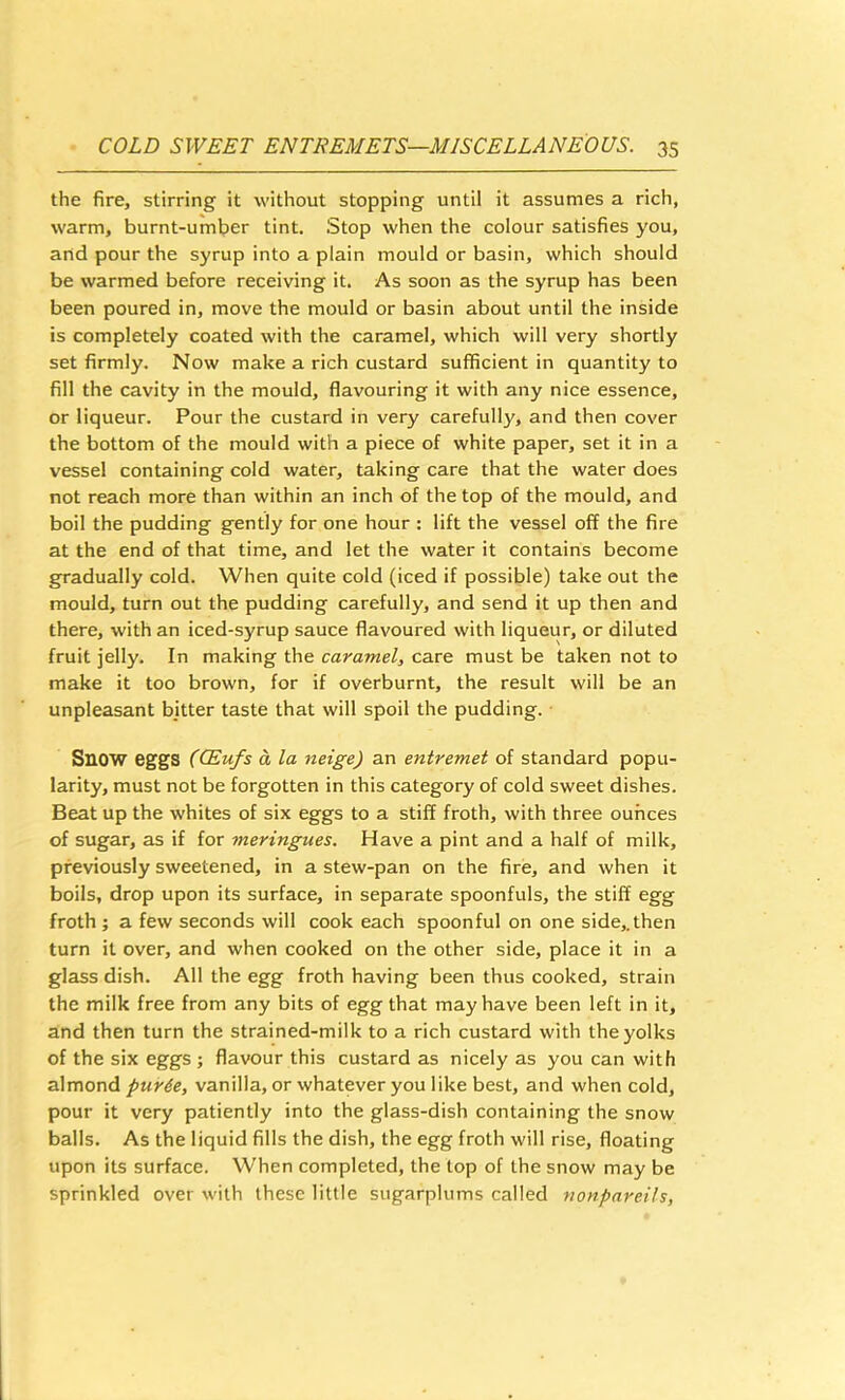 the fire, stirring it without stopping until it assumes a rich, warm, burnt-umber tint. Stop when the colour satisfies you, and pour the syrup into a plain mould or basin, which should be warmed before receiving it. As soon as the syrup has been been poured in, move the mould or basin about until the inside is completely coated with the caramel, which will very shortly set firmly. Now make a rich custard sufficient in quantity to fill the cavity in the mould, flavouring it with any nice essence, or liqueur. Pour the custard in very carefully, and then cover the bottom of the mould with a piece of white paper, set it in a vessel containing cold water, taking care that the water does not reach more than within an inch of the top of the mould, and boil the pudding gently for one hour : lift the vessel off the fire at the end of that time, and let the water it contains become gradually cold. When quite cold (iced if possible) take out the mould, turn out the pudding carefully, and send it up then and there, with an iced-syrup sauce flavoured with liqueur, or diluted fruit jelly. In making the caramel, care must be taken not to make it too brown, for if overburnt, the result will be an unpleasant bitter taste that will spoil the pudding. ■ Snow eggs ((Eufs a la neige) an entremet of standard popu- larity, must not be forgotten in this category of cold sweet dishes. Beat up the whites of six eggs to a stiff froth, with three ounces of sugar, as if for meringues. Have a pint and a half of milk, previously sweetened, in a stew-pan on the fire, and when it boils, drop upon its surface, in separate spoonfuls, the stiff egg froth ; a few seconds will cook each spoonful on one side,.then turn it over, and when cooked on the other side, place it in a glass dish. All the egg froth having been thus cooked, strain the milk free from any bits of egg that may have been left in it, and then turn the strained-milk to a rich custard with the yolks of the six eggs ; flavour this custard as nicely as you can with almond pur6e, vanilla, or whatever you like best, and when cold, pour it very patiently into the glass-dish containing the snow balls. As the liquid fills the dish, the egg froth will rise, floating upon its surface. When completed, the top of the snow may be sprinkled over with these little sugarplums called nonpareils,