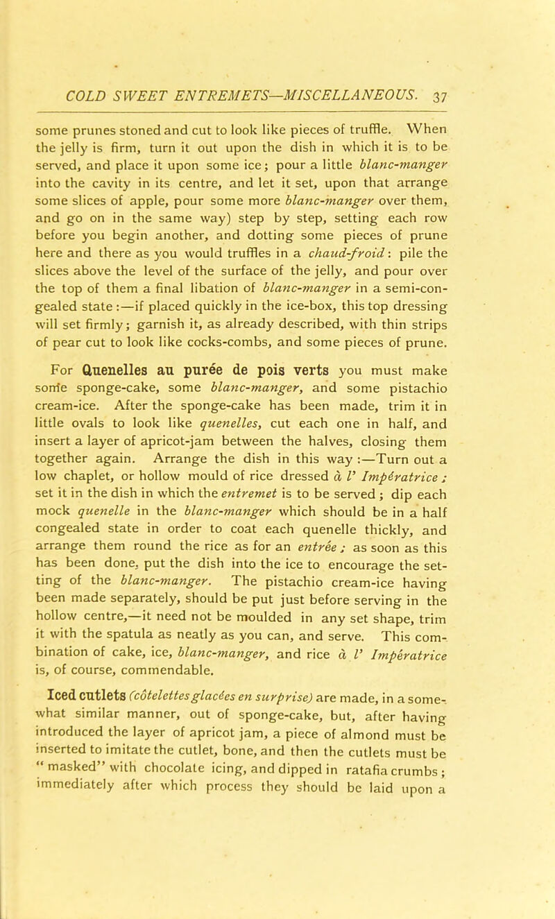 some prunes stoned and cut to look like pieces of truffle. When the jelly is firm, turn it out upon the dish in which it is to be served, and place it upon some ice; pour a little blanc-manger into the cavity in its centre, and let it set, upon that arrange some slices of apple, pour some more blanc-manger over them, and go on in the same way) step by step, setting each row before you begin another, and dotting some pieces of prune here and there as you would truffles in a chaud-froid: pile the slices above the level of the surface of the jelly, and pour over the top of them a final libation of blanc-manger in a semi-con- gealed state :—if placed quickly in the ice-box, this top dressing will set firmly; garnish it, as already described, with thin strips of pear cut to look like cocks-combs, and some pieces of prune. For Guenelles au puree de pois verts you must make sonte sponge-cake, some blanc-manger, and some pistachio cream-ice. After the sponge-cake has been made, trim it in little ovals to look like quenelles, cut each one in half, and insert a layer of apricot-jam between the halves, closing them together again. Arrange the dish in this way :—Turn out a low chaplet, or hollow mould of rice dressed a T Imp&ratrice ; set it in the dish in which the entremet is to be served ; dip each mock quenelle in the blanc-manger which should be in a half congealed state in order to coat each quenelle thickly, and arrange them round the rice as for an entree j as soon as this has been done, put the dish into the ice to encourage the set- ting of the blanc-manger. The pistachio cream-ice having been made separately, should be put just before serving in the hollow centre,—it need not be moulded in any set shape, trim it with the spatula as neatly as you can, and serve. This com- bination of cake, ice, blanc-manger, and rice d V Imperatrice is, of course, commendable. Iced cutlets (cotelettesglacies en surprise) are made, in a some-, what similar manner, out of sponge-cake, but, after having introduced the layer of apricot jam, a piece of almond must be inserted to imitate the cutlet, bone, and then the cutlets must be “masked” with chocolate icing, and dipped in ratafia crumbs; immediately after which process they should be laid upon a