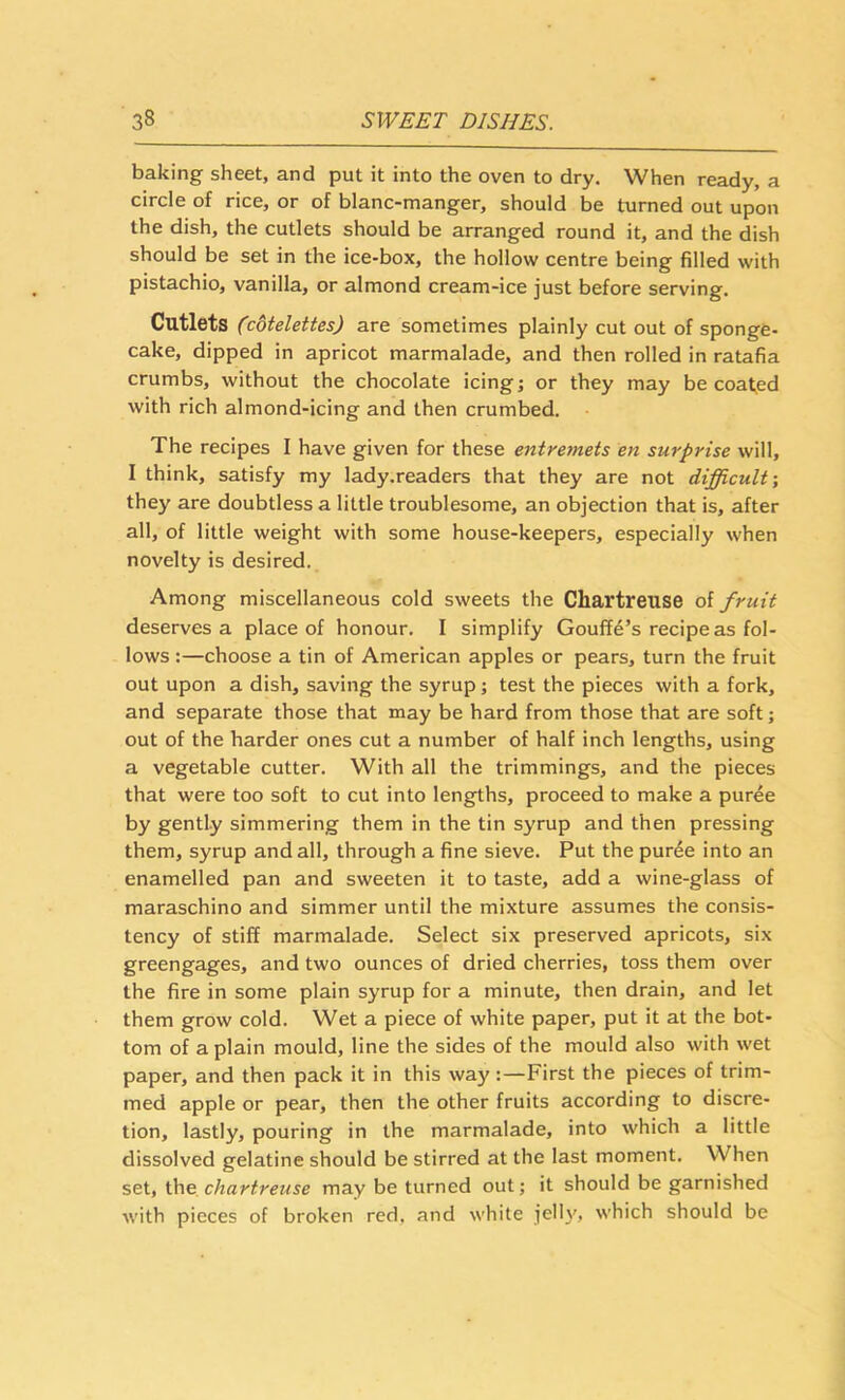 baking sheet, and put it into the oven to dry. When ready, a circle of rice, or of blanc-manger, should be turned out upon the dish, the cutlets should be arranged round it, and the dish should be set in the ice-box, the hollow centre being filled with pistachio, vanilla, or almond cream-ice just before serving. Cutlets (cotelettes) are sometimes plainly cut out of sponge- cake, dipped in apricot marmalade, and then rolled in ratafia crumbs, without the chocolate icing j or they may be coaled with rich almond-icing and then crumbed. The recipes I have given for these entremets en surprise will, I think, satisfy my lady.readers that they are not difficult-, they are doubtless a little troublesome, an objection that is, after all, of little weight with some house-keepers, especially when novelty is desired. Among miscellaneous cold sweets the Chartreuse of fruit deserves a place of honour. I simplify Gouffe’s recipe as fol- lows :—choose a tin of American apples or pears, turn the fruit out upon a dish, saving the syrup; test the pieces with a fork, and separate those that may be hard from those that are soft; out of the harder ones cut a number of half inch lengths, using a vegetable cutter. With all the trimmings, and the pieces that were too soft to cut into lengths, proceed to make a puree by gently simmering them in the tin syrup and then pressing them, syrup and all, through a fine sieve. Put the purde into an enamelled pan and sweeten it to taste, add a wine-glass of maraschino and simmer until the mixture assumes the consis- tency of stiff marmalade. Select six preserved apricots, six greengages, and two ounces of dried cherries, toss them over the fire in some plain syrup for a minute, then drain, and let them grow cold. Wet a piece of white paper, put it at the bot- tom of a plain mould, line the sides of the mould also with wet paper, and then pack it in this way :—First the pieces of trim- med apple or pear, then the other fruits according to discre- tion, lastly, pouring in the marmalade, into which a little dissolved gelatine should be stirred at the last moment. When set, chartreuse may be turned out; it should be garnished with pieces of broken red, and white jell)', which should be