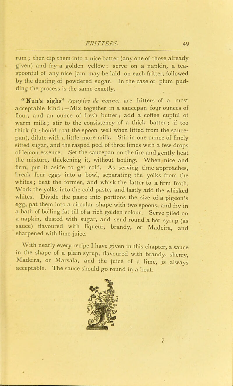 rum ; then dip them into a nice batter (any one of those already given) and fry a golden yellow: serve on a napkin, a tea- spoonful of any nice jam may be laid on each fritter, followed by the dusting of powdered sugar. In the case of plum pud- ding the process is the same exactly. “Nun’s sighs” Csoupirs de nonne) are fritters of a most acceptable kind Mix together in a saucepan four ounces of flour, and an ounce of fresh butter; add a coffee cupful of warm milk; stir to the consistency of a thick batter; if too thick (it should coat the spoon well when lifted from the sauce- pan), dilute with a little more milk. Stir in one ounce of finely sifted sugar, and the rasped peel of three limes with a few drops of lemon essence. Set the saucepan on the fire and gently heat the mixture, thickening it, without boiling. When -nice and firm, put it aside to get cold. As serving time approaches, break four eggs into a bowl, separating the yolks from the whites; beat the former, and whisk the latter to a firm froth. Work the yolks into the cold paste, and lastly add the whisked whites. Divide the paste into portions the size of a pigeon’s them into a circular shape with two spoons, and fry in a bath of boiling fat till of a rich golden colour. Serve piled on a napkin, dusted with sugar, and send round a hot syrup (as sauce) flavoured with liqueur, brandy, or Madeira, and sharpened with lime juice. With nearly every recipe I have given in this chapter, a sauce in the shape of a plain syrup, flavoured with brandy, sherry, Madeira, or Marsala, and the juice of a lime, js always acceptable. The sauce should go round in a boat. 7