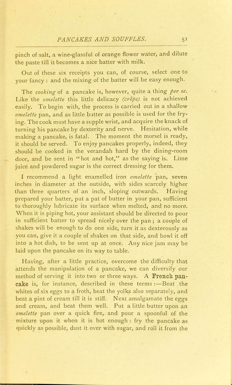 pinch of salt, a wine-glassful of orange flower water, and dilute the paste till it becomes a nice batter with milk. Out of these six receipts you can, of course, select one to your fancy : and the mixing of the batter will be easy enough. The cooking of a pancake is, however, quite a thing per se. Like the omelette this little delicacy (crepe) is not achieved easily. To begin with, the process is carried out in a shallow omelette pan, and as little butter as possible is used for the fry- ing. The cook must have a supple wrist, and acquire the knack of turning his pancake by dexterity and nerve. Hesitation, while making a pancake, is fatal. The moment the morsel is ready, it should be served. To enjoy pancakes properly, indeed, they should be cooked in the verandah hard by the dining-room door, and be sent in “ hot and hot,” as the saying is. Lime juice and powdered sugar is the correct dressing for them. I recommend a light enamelled iron omelette pan, seven inches in diameter at the outside, with sides scarcely higher than three quarters of an inch, sloping outwards. Having prepared your batter, put a pat of butter in your pan, sufficient to thoroughly lubricate its surface when melted, and no more. When it is piping hot, your assistant should be directed to pour in sufficient batter to spread nicely over the pan; a couple of shakes will be enough to do one side, turn it as dexterously as you can, give it a couple of shakes on that side, and bowl it off into a hot dish, to be sent up at once. Any nice jam may be laid upon the pancake on its way to table. Having, after a little practice, overcome the difficulty that attends the manipulation of a pancake, we can diversify our method of serving it into two or three ways. A French, pan- cake is, for instance, described in these terms :—Beat the whites of six eggs to a froth, beat the yolks also separately, and beat a pint of cream till it is stiff. Next amalgamate the eggs and cream, and beat them well. Put a little butter upon an omelette pan over a quick fire, and pour a spoonful of the mixture upon it when it is hot enough : fry the pancake as quickly as possible, dust it over with sugar, and roll it from the