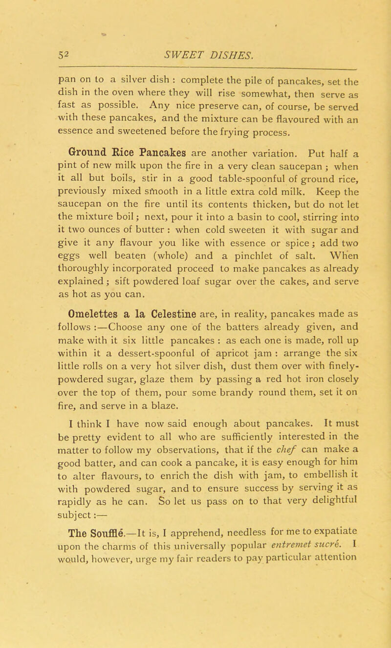 pan on to a silver dish : complete the pile of pancakes, set the dish in the oven where they will rise somewhat, then serve as fast as possible. Any nice preserve can, of course, be served with these pancakes, and the mixture can be flavoured with an essence and sweetened before the frying process. Ground Rice Pancakes are another variation. Put half a pint of new milk upon the fire in a very clean saucepan ; when it all but boils, stir in a good table-spoonful of ground rice, previously mixed smooth in a little extra cold milk. Keep the saucepan on the fire until its contents thicken, but do not let the mixture boil; next, pour it into a basin to cool, stirring into it two ounces of butter : when cold sweeten it with sugar and give it any flavour you like with essence or spice j add two eggs well beaten (whole) and a pinchlet of salt. When thoroughly incorporated proceed to make pancakes as already explained; sift powdered loaf sugar over the cakes, and serve as hot as you can. Omelettes a la Celestine are, in reality, pancakes made as follows :—Choose any one of the batters already given, and make with it six little pancakes : as each one is made, roll up within it a dessert-spoonful of apricot jam : arrange the six little rolls on a very hot silver dish, dust them over with finely- powdered sugar, glaze them by passing a red hot iron closely over the top of them, pour some brandy round them, set it on fire, and serve in a blaze. I think I have now said enough about pancakes. It must be pretty evident to all who are sufficiently interested in the matter to follow my observations, that if the chef can make a good batter, and can cook a pancake, it is easy enough for him to alter flavours, to enrich the dish with jam, to embellish it with powdered sugar, and to ensure success by serving it as rapidly as he can. So let us pass on to that very delightful subject;— The Souffle.—It is, I apprehend, needless for me to expatiate upon the charms of this universally popular entretnet sucre. I would, however, urge my fair readers to pay particular attention