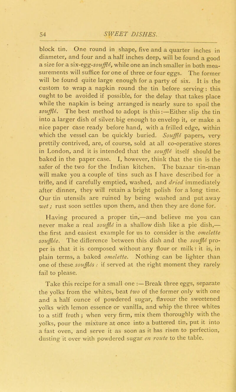 block tin. One round in shape, five and a quarter inches in diameter, and four and a half inches deep, will be found a good a size for a six-egg-souffld, while one an inch smaller in both mea- surements will suffice for one of three or four eggs. The former will be found quite large enough for a party of six. It is the custom to wrap a napkin round the tin before serving; this ought to be avoided if possible, for the delay that takes place while the napkin is being arranged is nearly sure to spoil the souffU. The best method to adopt is this;—Either slip the tin into a larger dish of silver big enough to envelop it, or make a nice paper case ready before hand, with a frilled edge, within which the vessel can be quickly buried. SoufflA papers, very prettily contrived, are, of course, sold at all co-operative stores in London, and it is intended that the souffli itself should be baked in the paper case. I, however, think that the tin is the safer of the two for the Indian kitchen. The bazaar tin-man will make you a couple of tins such as I have described for a trifle, and if carefully emptied, washed, and dried immediately after dinner, they will retain a bright polish for a long time. Our tin utensils are ruined by being washed and put away luet; rust soon settles upon them, and then they are done for. Having procured a proper tin,—and believe me you can never make a real souffle in a shallow dish like a pie dish,— the first and easiest example for us to consider is the omelette soufflde. The difference between this dish and the souffld pro- per is that it is composed without any flour or milk : it is, in plain terms, a baked omelette. Nothing can be lighter than one of these soufflis : if served at the right moment they rarely fail to please. Take this recipe for a small one :—Break three eggs, separate the yolks from the whites, beat two of the former only with one and a half ounce of powdered sugar, flavour the sweetened yolks with lemon essence or vanilla, and whip the three whites to a stiff froth ; when very firm, mix them thoroughly with the yolks, pour the mixture at once into a buttered tin, put it into a fast oven, and serve it as soon as it has risen to perfection, dusting it over with powdered sugar en route to the table.