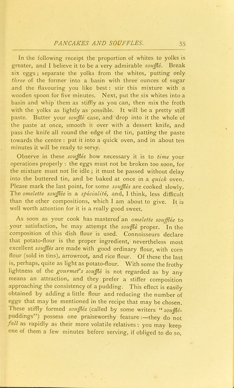 In the following receipt the proportion of whites to yolks is greater, and I believe it to be a very admirable souffle. Break six eggs; separate the yolks from the whites, putting only three of the former into a basin with three' ounces of sugar and the flavouring you like best; stir this mixture with a wooden spoon for five minutes. Next, put the six whites into a basin and whip them as stiffly as you can, then mix the froth with the yolks as lightly as possible. It will be a pretty stiff paste. Butter your souffle case, and drop into it the whole of the paste at once, smooth it over with a dessert knife, and pass the knife all round the edge of the tin, patting the paste towards the centre : put it into a quick oven, and in about ten minutes it will be ready to serve. Observe in these souffles how necessary it is to time your operations properly : the eggs must not be broken too soon, for the mixture must not lie idle; it must be passed without delay into the buttered tin, and be baked at once in a quick oven. Please mark the last point, for some souffle are cooked slowly. The omelette souffl^e is a specialite, and, I think, less difficult than the other compositions, which I am about to give. It is well worth attention for it is a really good sweet. As soon as your cook has mastered an omelette soufflee to your satisfaction, he may attempt the souffle proper. In the composition of this dish flour is used. Connoisseurs declare that potato-flour is the proper ingredient, nevertheless most excellent souffles are made with good ordinary flour, with corn flour (sold in tins), arrowroot, and rice flour. Of these the last is, perhaps, quite as light as potato-flour. With some the frothy lightness of the gourmet’s souffle is not regarded as by any means an attraction, and they prefer a stiffer composition approaching the consistency of a pudding. This effect is easily obtained by adding a little flour and reducing the number of eggs that may be mentioned in the recipe that may be chosen. These stiffly formed souffl.es (called by some writers “ souffld- puddings”) possess one praiseworthy feature they do not fall as rapidly as their more volatile relatives : you may keep one of them a few minutes before serving, if obliged to do so.