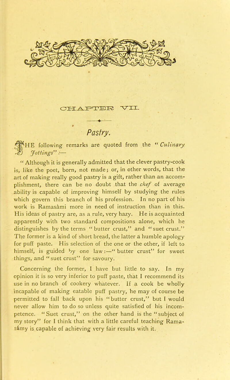 -VII. ^ 9 Pastry. fHE following remarks are quoted from the ‘‘Culinary Jottings” :— “ Although it is generally admitted that the clever pastry-cook is, like the poet, born, not made; or, in other words, that the art of making really good pastry is a gift, rather than an accom- plishment, there can be no doubt that the chef of average ability is capable of improving himself by studying the rules which govern this branch of his profession. In no part of his work is Ramasimi more in need of instruction than in this. His ideas of pastry are, as a rule, very hazy. He is acquainted apparently with two standard compositions alone, which he distinguishes by the terms “butter crust,” and “suet crust.” The former is a kind of short bread, the latter a humble apology for puff paste. His selection of the one or the other, if left to himself, is guided by one law:—“ butter crust” for sweet things, and “ suet crust” for savoury. Concerning the former, I have but little to say. In my opinion it is so very inferior to puff paste, that I recommend its use in no branch of cookery whatever. If a cook be wholly incapable of making eatable puff pastry, he may of course be permitted to fall back upon his “ butter crust,” but I would never allow him to do so unless quite satisfied of his incom- petence. “Suet crust,” on the other hand is the “subject of my story” for I think that with a little careful teaching Rama- s&my is capable of achieving very fair results with it.