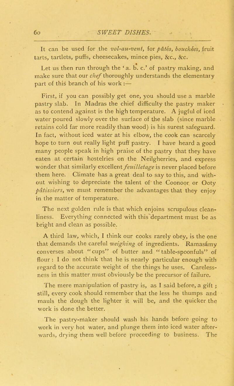 It can be used for the vol-au-vent, iov pdtes, bouchees, fruit tarts, tartlets, puffs, cheesecakes, mince pies, &c., &c. Let us then run through the ‘ a. b. c.’ of pastry making, and make sure that our chef thoroughly understands the elementary part of this branch of his work :— First, if you can possibly get one, you should use a marble pastry slab. In Madras the chief difficulty the pastry maker as to contend against is the high temperature. A jugful of iced water poured slowly over the surface of the slab (since marble retains cold far more readily than wood) is his surest safeguard. In fact, without iced water at his elbow, the cook can scarcely hope to turn out really light puff pastry. I have heard a good many people speak in high praise of the pastry that they have eaten at certain hostelries on the Neilgherries, and express wonder that similarly excellent feuilletage is never placed before them here. Climate has a great deal to say to this, and with- out wishing to depreciate the talent of the Coonopr. or Ooty pdtissiers, we must remember the advantages that they enjoy in the matter of temperature. The next golden rule is that which enjoins scrupulous clean- liness. Everything connected with this'department must be as bright and clean as possible. A third law, which, I think our cooks rarely obey, is the one that demands the careful weighing of ingredients. Ramasamy converses about ‘'cups” of butter and “table-spoonfuls” of flour : I do not think that he is nearly particular enough with regard to the accurate weight of the things he uses. Careless- ness in this matter must obviously be the precursor of failure. The mere manipulation of pastry is, as I said before, a gift ; still, every cook should remember that the less he thumps and mauls the dough the lighter it will be, and the quicker the work is done the better. The pastry-maker should wash his hands before going to work in very hot water, and plunge them into iced water after- wards, drying them well before proceeding to business. The