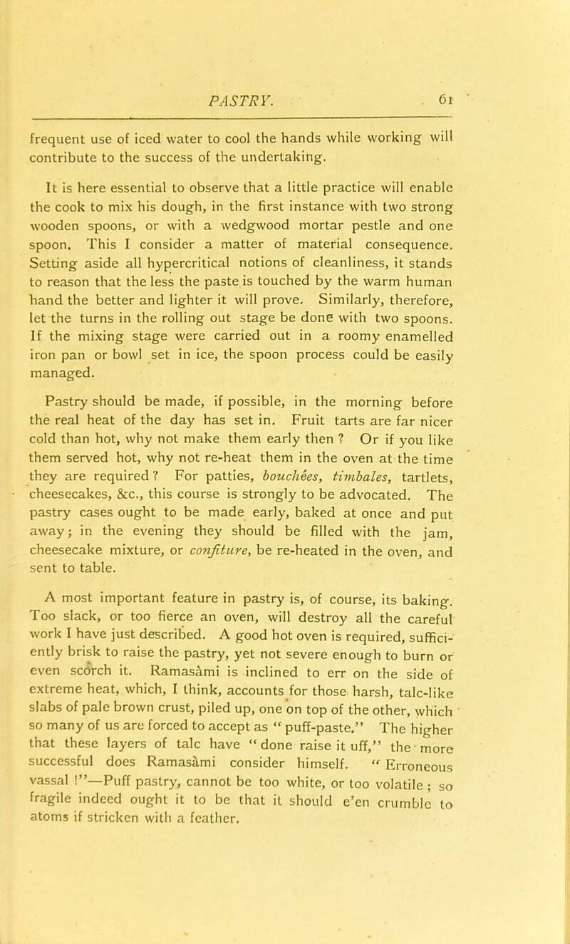 frequent use of iced water to cool the hands while working will contribute to the success of the undertaking. It is here essential to observe that a little practice will enable the cook to mix his dough, in the first instance with two strong wooden spoons, or with a wedgwood mortar pestle and one spoon. This I consider a matter of material consequence. Setting aside all hypercritical notions of cleanliness, it stands to reason that the less the paste is touched by the warm human hand the better and lighter it will prove. Similarly, therefore, let the turns in the rolling out stage be done with two spoons. If the mixing stage were carried out in a roomy enamelled iron pan or bowl set in ice, the spoon process could be easily managed. Pastry should be made, if possible, in the morning before the real heat of the day has set in. Fruit tarts are far nicer cold than hot, why not make them early then ? Or if you like them served hot, why not re-heat them in the oven at the time they are required ? For patties, bouchees, timbales, tartlets, cheesecakes, &c., this course is strongly to be advocated. The pastry cases ought to be made early, baked at once and put away; in the evening they should be filled with the jam, cheesecake mixture, or confiture, be re-heated in the oven, and sent to table. A most important feature in pastry is, of course, its baking. Too slack, or too fierce an oven, will destroy all the careful work I have just described. A good hot oven is required, suffici- ently brisk to raise the pastry, yet not severe enough to burn or even scorch it. Ramas^mi is inclined to err on the side of extreme heat, which, I think, accounts for those harsh, talc-like slabs of pale brown crust, piled up, one on top of the other, which so many of us are forced to accept as “ puff-paste.” The higher that these layers of talc have “done raise it uff,” the more successful does Ramasilmi consider himself. “ Erroneous vassal !”—Puff pastry, cannot be too white, or too volatile; so fragile indeed ought it to be that it should e’en crumble to atoms if stricken with a feather.