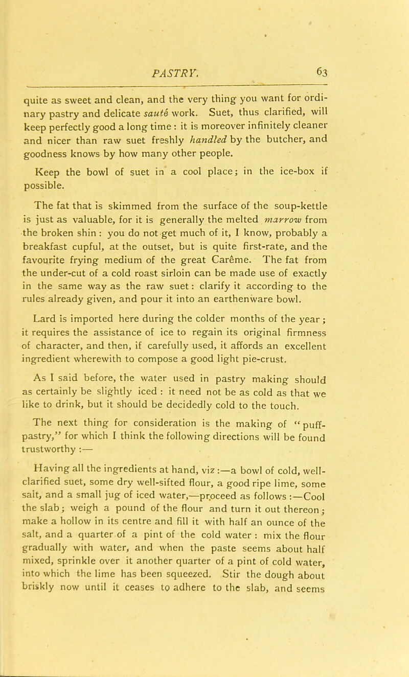 quite as sweet and clean, and the very thing you want for ordi- nary pastry and delicate saute work. Suet, thus clarified, will keep perfectly good a long time : it is moreover infinitely cleaner and nicer than raw suet freshly handled by the butcher, and goodness knows by how many other people. Keep the bowl of suet in a cool place; in the ice-box if possible. The fat that is skimmed from the surface of the soup-kettle is just as valuable, for it is generally the melted marrow from the broken shin : you do not get much of it, I know, probably a breakfast cupful, at the outset, but is quite first-rate, and the favourite frying medium of the great Careme. The fat from the under-cut of a cold roast sirloin can be made use of exactly in the same way as the raw suet: clarify it according to the rules already given, and pour it into an earthenware bowl. Lard is imported here during the colder months of the year; it requires the assistance of ice to regain its original firmness of character, and then, if carefully used, it affords an excellent ingredient wherewith to compose a good light pie-crust. As I said before, the water used in pastry making should as certainly be slightly iced : it need not be as cold as that we like to drink, but it should be decidedly cold to the touch. The next thing for consideration is the making of “puff- pastry,” for which I think the following directions will be found trustworthy ;— Having all the ingredients at hand, viz a bowl of cold, well- clarified suet, some dry well-sifted flour, a good ripe lime, some salt, and a small jug of iced water,—prpceed as follows Cool the slab; weigh a pound of the flour and turn it out thereon; make a hollow in its centre and fill it with half an ounce of the salt, and a quarter of a pint of the cold water : mix the flour gradually with water, and when the paste seems about half mixed, sprinkle over it another quarter of a pint of cold water, into which the lime has been squeezed. Stir the dough about briskly now until it ceases to adhere to the slab, and seems