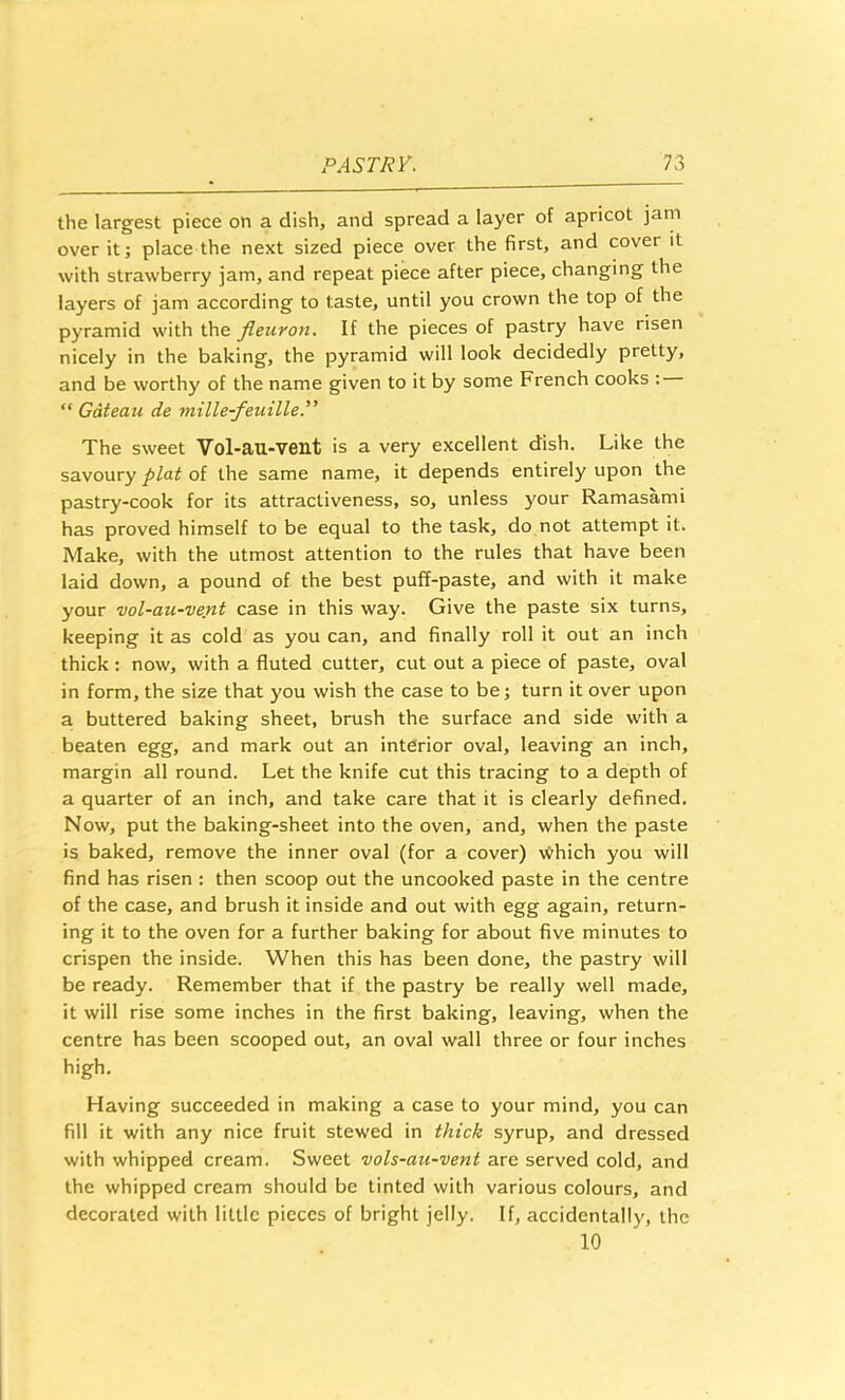 the largest piece on a dish, and spread a layer of apricot jam over it; place the next sized piece over the first, and cover it with strawberry jam, and repeat piece after piece, changing the layers of jam according to taste, until you crown the top of the pyramid with the fleuron. If the pieces of pastry have risen nicely in the baking, the pyramid will look decidedly pretty, and be worthy of the name given to it by some French cooks : “ Gdteau de mille-fenille.” The sweet Vol-au-vent is a very excellent dish. Like the savoury plat of the same name, it depends entirely upon the pastry-cook for its attractiveness, so, unless your Ramasami has proved himself to be equal to the task, do not attempt it. Make, with the utmost attention to the rules that have been laid down, a pound of the best puff-paste, and with it make your vol-au-vent case in this way. Give the paste six turns, keeping it as cold as you can, and finally roll it out an inch thick : now, with a fluted cutter, cut out a piece of paste, oval in form, the size that you wish the case to be; turn it over upon a buttered baking sheet, brush the surface and side with a beaten egg, and mark out an interior oval, leaving an inch, margin all round. Let the knife cut this tracing to a depth of a quarter of an inch, and take care that it is clearly defined. Now, put the baking-sheet into the oven, and, when the paste is baked, remove the inner oval (for a cover) \yhich you will find has risen : then scoop out the uncooked paste in the centre of the case, and brush it inside and out with egg again, return- ing it to the oven for a further baking for about five minutes to crispen the inside. When this has been done, the pastry will be ready. Remember that if the pastry be really well made, it will rise some inches in the first baking, leaving, when the centre has been scooped out, an oval wall three or four inches high. Having succeeded in making a case to your mind, you can fill it with any nice fruit stewed in thick syrup, and dressed with whipped cream. Sweet vols-au-vent are served cold, and the whipped cream should be tinted with various colours, and decorated with little pieces of bright jelly. If, accidentally, the 10