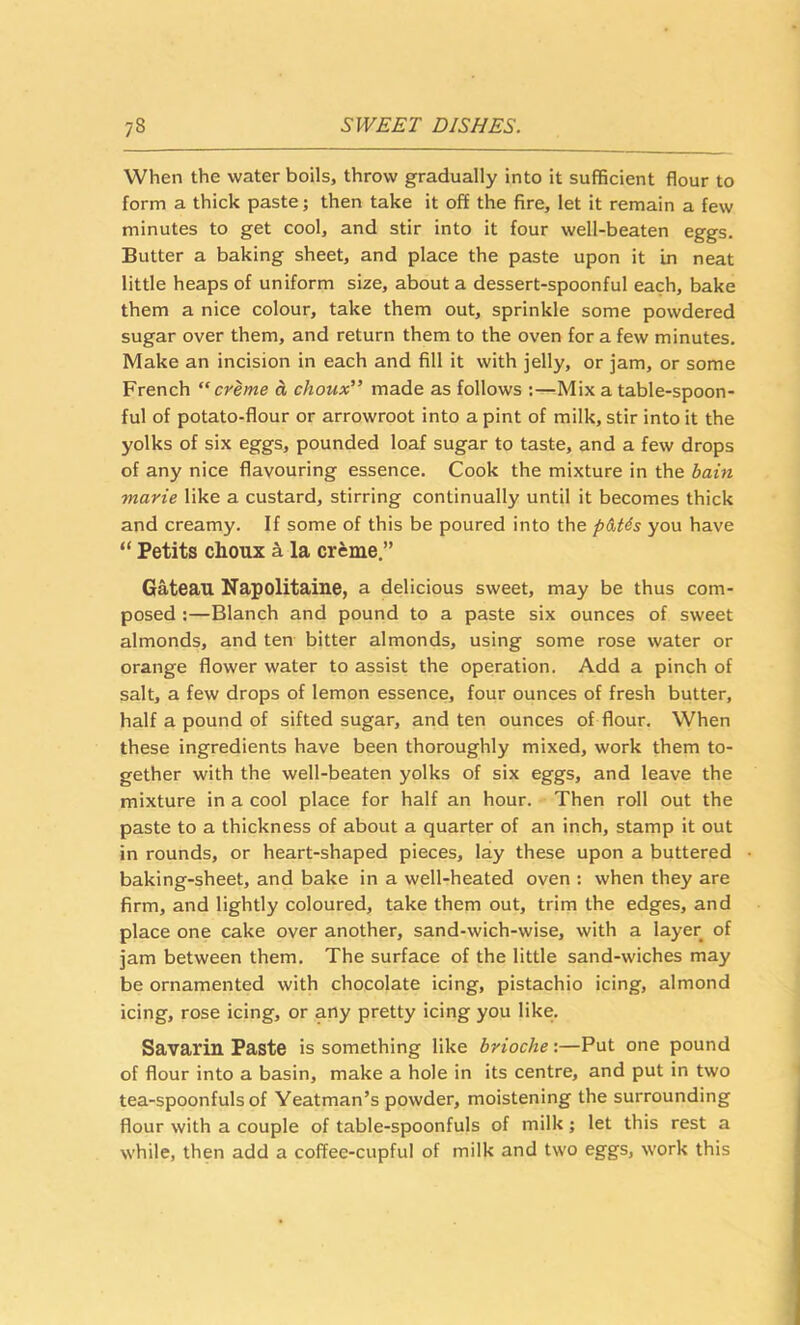 When the water boils, throw gradually into it sufficient flour to form a thick paste; then take it off the fire, let it remain a few minutes to get cool, and stir into it four well-beaten eggs. Butter a baking sheet, and place the paste upon it in neat little heaps of uniform size, about a dessert-spoonful each, bake them a nice colour, take them out, sprinkle some powdered sugar over them, and return them to the oven for a few minutes. Make an incision in each and fill it with jelly, or jam, or some French “creme a choux” made as follows :—Mix a table-spoon- ful of potato-flour or arrowroot into a pint of milk, stir into it the yolks of six eggs, pounded loaf sugar to taste, and a few drops of any nice flavouring essence. Cook the mixture in the bain marie like a custard, stirring continually until it becomes thick and creamy. If some of this be poured into the ptUs you have “ Petits choux ^ la creme,” Gateau Napolitaine, a delicious sweet, may be thus com- posed :—Blanch and pound to a paste six ounces of sweet almonds, and ten bitter almonds, using some rose water or orange flower water to assist the operation. Add a pinch of salt, a few drops of lemon essence, four ounces of fresh butter, half a pound of sifted sugar, and ten ounces of flour. When these ingredients have been thoroughly mixed, work them to- gether with the well-beaten yolks of six eggs, and leave the mixture in a cool place for half an hour. Then roll out the paste to a thickness of about a quarter of an inch, stamp it out in rounds, or heart-shaped pieces, lay these upon a buttered baking-sheet, and bake in a well-heated oven : when they are firm, and lightly coloured, take them out, trim the edges, and place one cake over another, sand-wich-wise, with a layer of jam between them. The surface of the little sand-wiches may be ornamented with chocolate icing, pistachio icing, almond icing, rose icing, or any pretty icing you like. Savarin Paste is something like brioche:—Put one pound of flour into a basin, make a hole in its centre, and put in two tea-spoonfuls of Yeatman’s powder, moistening the surrounding flour with a couple of table-spoonfuls of milk; let this rest a while, then add a coffee-cupful of milk and two eggs, work this