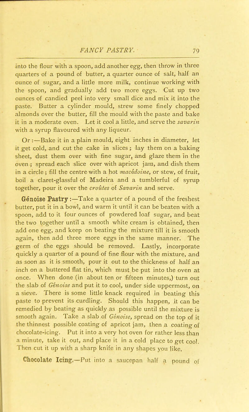 into the flour with a spoon, add another egg, then throw in three quarters of a pound of butter, a quarter ounce of salt, half an ounce of sugar, and a little more milk, continue working with the spoon, and gradually add two more eggs. Cut up two ounces of candied peel into very small dice and mix it into the paste. Butter a cylinder mould, strew some finely chopped almonds over the butter, fill the mould with the paste and bake it in a moderate oven. Let it cool a little, and serve the savarin with a syrup flavoured with any liqueur. Or :—Bake it in a plain mould, eight inches in diameter, let it get cold, and cut the cake in slices; lay them on a baking sheet, dust them over with fine sugar, and glaze them in the oven ; spread each slice over with apricot jam, and dish them in a circle; fill the centre with a hot macedoine, or stew, of fruit, boil a claret-glassful of Madeira and a tumblerful of syrup together, pour it over the croutes of Savarin and serve. Genoise Pastry:—Take a quarter of a pound of the freshest butter, put it in a bowl, and warm it until it can be beaten with a spoon, add to it four ounces of powdered loaf sugar, and beat the two together until a smooth white cream is obtained, then add one egg, and keep on beating the mixture till it is smooth again, then add three more eggs in the same manner. The germ of the eggs should be removed. Lastly, incorporate quickly a quarter of a pound of fine flour with the mixture, and as soon as it is smooth, pour it out to the thickness of half an inch on a buttered flat tin, which must be put into the oven at once. When done (in about ten or fifteen minutes,) turn out the slab of Genoise and put it to cool, under side uppermost, on a sieve. There is some little knack required in beating this paste to prevent its curdling. Should this happen, it can be remedied by beating as quickly as possible until the mixture is smooth again. Take a slab of Genoise, spread on the top of it the thinnest possible coating of apricot jam, then a coating of chocolate-icing. Put it into a very hot oven for rather less than a minute, take it out, and place it in a cold place to get cool. Then cut it up with a sharp knife in any shapes you like. Chocolate Icing.—Put into a saucepan half a pound of