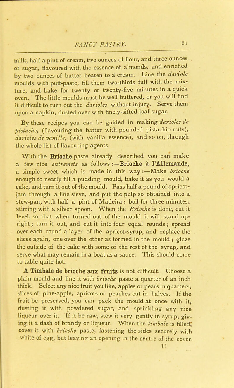 8t milk, half a pint of cream, two ounces of flour, and three ounces of sugar, flavoured with the essence of almonds, and enriched by two ounces of butter beaten to a cream. Line the dariole moulds with puff-paste, fill them two-thirds full with the mix- ture, and bake for twenty or twenty-five minutes in a quick oven. The little moulds must be well buttered, or you will find it difficult to turn out the darioles without injury. Serve them upon a napkin, dusted over with finely-sifted loaf sugar. By these recipes you can be guided in making darioles de pistache, (flavouring the batter with pounded pistachio nuts), darioles de vanille, (with vanilla essence), and so on, through the whole list of flavouring agents. With the Brioche paste already described you can make a few nice entremets as follows :—Brioche h I’AHemtlllde, a simple sweet which is made in this way :—Make brioche enough to nearly fill a pudding mould, bake it as you would a cake, and turn it out of the mould. Pass half a pound of apricot- jam through a fine sieve, and put the pulp so obtained into a stew-pan, with half a pint of Madeira; boil for three minutes, stirring with a silver spoon. When the Brioche is done, cut it level, so that when turned out of the mould it will stand up- right ; turn it out, and cut it into four equal rounds; spread over each round a layer of the apricot-syrup, and replace the slices again, one over the other as formed in the mould ; glaze the outside of the cake with some of the rest of the syrup, and serve what may remain in a boat as a sauce. This should come to table quite hot. A Timbale de brioche aux fruits is not difficult. Choose a plain mould and line it with brioche paste a quarter of an inch thick. Select any nice fruit you like, apples or pears in quarters, slices of pine-apple, apricots or peaches cut in halves. If the fruit be preserved, you can pack the mould at once with it, dusting it with powdered sugar, and sprinkling any nice liqueur over it. If it be raw, stew it very gently in syrup, giv- ing it a dash of brandy or liqueur. When the timbale is filled,’ cover it with brioche paste, fastening the sides securely with white of egg, but leaving an opening in the centre of the cover.