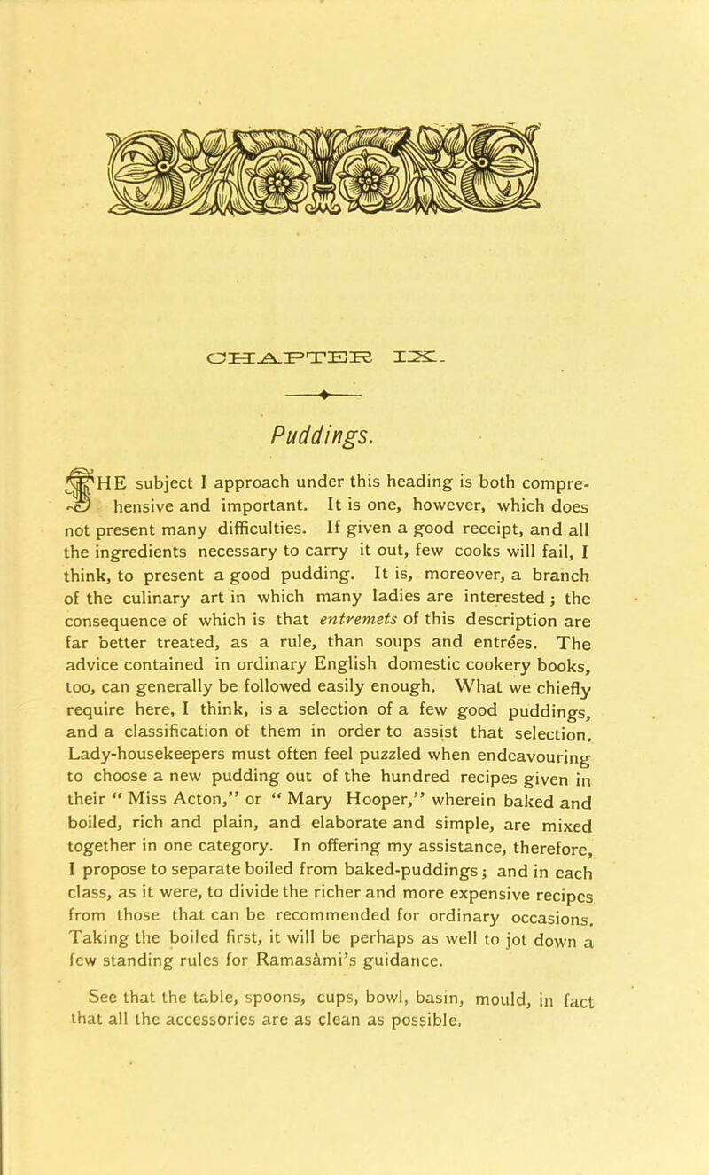 1:2s:. ♦ Puddings. fHE subject I approach under this heading is both compre- hensive and important. It is one, however, which does not present many difficulties. If given a good receipt, and all the ingredients necessary to carry it out, few cooks will fail, I think, to present a good pudding. It is, moreover, a branch of the culinary art in which many ladies are interested; the consequence of which is that entremets of this description are far better treated, as a rule, than soups and entrees. The advice contained in ordinary English domestic cookery books, too, can generally be followed easily enough. What we chiefly require here, I think, is a selection of a few good puddings, and a classification of them in order to assist that selection. Lady-housekeepers must often feel puzzled when endeavouring to choose a new pudding out of the hundred recipes given in their “ Miss Acton,” or “ Mary Hooper,” wherein baked and boiled, rich and plain, and elaborate and simple, are mixed together in one category. In offering my assistance, therefore, I propose to separate boiled from baked-puddings j and in each class, as it were, to divide the richer and more expensive recipes from those that can be recommended for ordinary occasions. Taking the boiled first, it will be perhaps as well to jot down a few standing rules for Ramasami’s guidance. See that the table, spoons, cups, bowl, basin, mould, in fact that all the accessories are as clean as possible.