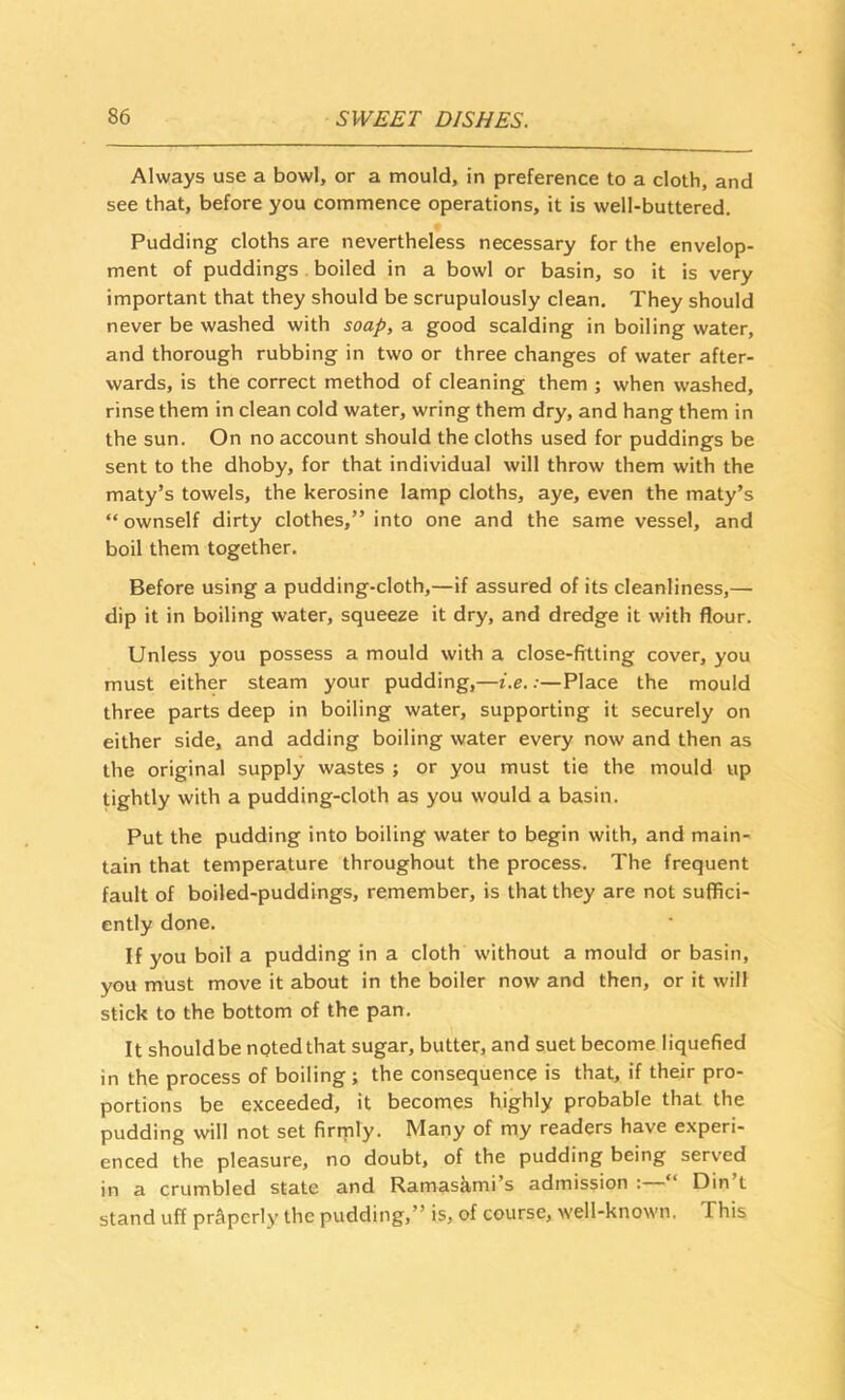 Always use a bowl, or a mould, in preference to a cloth, and see that, before you commence operations, it is well-buttered. Pudding cloths are nevertheless necessary for the envelop- ment of puddings . boiled in a bowl or basin, so it is very important that they should be scrupulously clean. They should never be washed with soap, a good scalding in boiling water, and thorough rubbing in two or three changes of water after- wards, is the correct method of cleaning them ; when washed, rinse them in clean cold water, wring them dry, and hang them in the sun. On no account should the cloths used for puddings be sent to the dhoby, for that individual will throw them with the maty’s towels, the kerosine lamp cloths, aye, even the maty’s “ ownself dirty clothes,” into one and the same vessel, and boil them together. Before using a pudding-cloth,—if assured of its cleanliness,— dip it in boiling water, squeeze it dry, and dredge it with flour. Unless you possess a mould with a close-fitting cover, you must either steam your pudding,—i.e.:—Place the mould three parts deep in boiling water, supporting it securely on either side, and adding boiling water every now and then as the original supply wastes ; or you must tie the mould up tightly with a pudding-cloth as you would a basin. Put the pudding into boiling water to begin with, and main- tain that temperature throughout the process. The frequent fault of boiled-puddings, remember, is that they are not suffici- ently done. If you boil a pudding in a cloth without a mould or basin, you must move it about in the boiler now and then, or it will stick to the bottom of the pan. It shouldbe notedthat sugar, butter, and suet become liquefied in the process of boiling ; the consequence is that, if their pro- portions be exceeded, it becomes highly probable that the pudding will not set firtnly. Many of my readers have experi- enced the pleasure, no doubt, of the pudding being served in a crumbled state and Ramasami’s admission : Din t stand uff properly the pudding,” is, of course, well-known. This