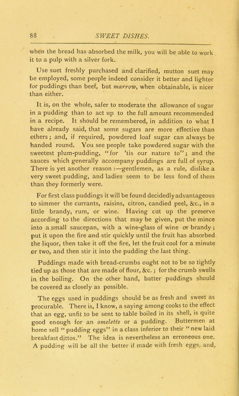 when the bread has absorbed the milk, you will be able to work it to a pulp with a silver fork. Use suet freshly purchased and clarified, mutton suet may be employed, some people indeed consider it better and lighter for puddings than beef, but marrow, when obtainable, is nicer than either. It is, on the whole, safer to moderate the allowance of sugar in a pudding than to act up to the full amount recommended in a recipe. It should be remembered, in addition to what I have already said, that some sugars are more effective than others; and, if required, powdered loaf sugar can always be handed round. You see people take powdered sugar with the sweetest plum-pudding, “for ’tis our nature to”; and the sauces which generally accompany puddings are full of syrup. There is yet another reason :—gentlemen, as a rule, dislike a very sweet pudding, and ladies seem to be less fond of them than they formerly were. For first class puddings it will be found decidedly advantageous to simmer the currants, raisins, citron, candied peel, &c., in a little brandy, rum, or wine. Having cut up the preserve according to the directions that may be given, put the mince into a small saucepan, with a wine-glass of wine or brandy; put it upon the fire and stir quickly until the fruit has absorbed the liquor, then take it off the fire, let the fruit cool for a minute or two, and then stir it into the pudding the last thing. Puddings made with bread-crumbs ought not to be so tightly tied up as those that are made of flour, &c.; for the crumb swells ia the boiling. On the other hand, batter puddings should be covered as closely as possible. The eggs used in puddings should be as fresh and sweet as procurable. There is, I know, a saying among cooks to the effect that an egg, unfit to be sent to table boiled in its shell, is quite good enough for an omelette or a pudding, Buttermen at home sell “ pudding eggs” in a class inferior to their “new laid breakfast dittos.” The idea is nevertheless an erroneous one. A pudding will be all the better if made with fresh eggs, and.
