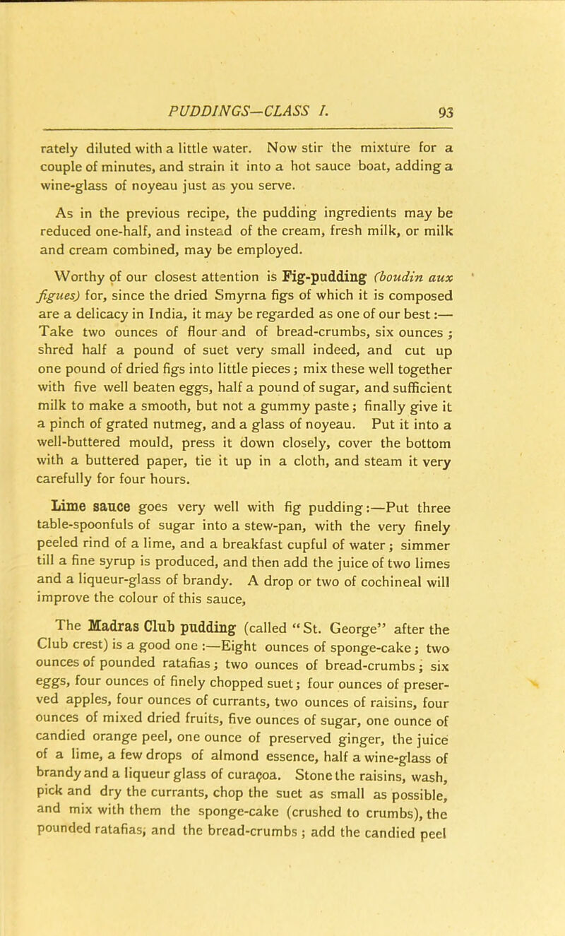 rately diluted with a little water. Now stir the mixture for a couple of minutes, and strain it into a hot sauce boat, adding a wine-glass of noyeau just as you serve. As in the previous recipe, the pudding ingredients may be reduced one-half, and instead of the cream, fresh milk, or milk and cream combined, may be employed. Worthy of our closest attention is Fig-pudding (boudin aux Jigues) for, since the dried Smyrna figs of which it is composed are a delicacy in India, it may be regarded as one of our best:— Take two ounces of flour and of bread-crumbs, six ounces ; shred half a pound of suet very small indeed, and cut up one pound of dried figs into little pieces; mix these well together with five well beaten eggs, half a pound of sugar, and sufficient milk to make a smooth, but not a gummy paste; finally give it a pinch of grated nutmeg, and a glass of noyeau. Put it into a well-buttered mould, press it down closely, cover the bottom with a buttered paper, tie it up in a cloth, and steam it very carefully for four hours. Lime sauce goes very well with fig pudding:—Put three table-spoonfuls of sugar into a stew-pan, with the very finely peeled rind of a lime, and a breakfast cupful of water; simmer till a fine syrup is produced, and then add the juice of two limes and a liqueur-glass of brandy. A drop or two of cochineal will improve the colour of this sauce. The Madras Club pudding (called “St. George” after the Club crest) is a good one :—Eight ounces of sponge-cake; two ounces of pounded ratafias; two ounces of bread-crumbs; six four ounces of finely chopped suet; four ounces of preser- ved apples, four ounces of currants, two ounces of raisins, four ounces of mixed dried fruits, five ounces of sugar, one ounce of candied orange peel, one ounce of preserved ginger, the juice of a lime, a few drops of almond essence, half a wine-glass of brandy and a liqueur glass of cura^oa. Stone the raisins, wash, pick and dry the currants, chop the suet as small as possible, and mix with them the sponge-cake (crushed to crumbs), the pounded ratafias; and the bread-crumbs ; add the candied peel