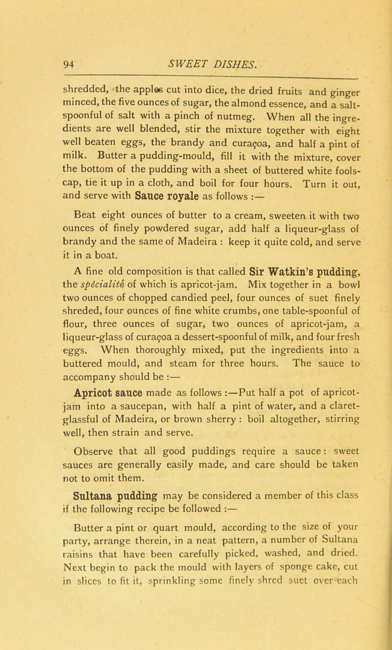 shredded, the applae cut into dice, the dried fruits and ginger minced, the five ounces of sugar, the almond essence, and a salt- spoonful of salt with a pinch of nutmeg. When all the ingre- dients are well blended, stir the mixture together with eight well beaten eggs, the brandy and cura?oa, and half a pint of milk. Butter a pudding-mould, fill it with the mixture, cover the bottom of the pudding with a sheet of buttered white fools- cap, tie it up in a cloth, and boil for four hours. Turn it out, and serve with Sauce royale as follows Beat eight ounces of butter to a cream, sweeten it with two ounces of finely powdered sugar, add half a liqueur-glass of brandy and the same of Madeira : keep it quite cold, and serve it in a boat. A fine old composition is that called Sir Watkin’s pudding, the spicialite of which is apricot-jam. Mix together in a bowl two ounces of chopped candied peel, four ounces of suet finely shreded, four ounces of fine white crumbs, one table-spoonful of flour, three ounces of sugar, two ounces of apricot-jam, a liqueur-glass of cura9oa a dessert-spoonful of milk, and four fresh eggs. When thoroughly mixed, put the ingredients into a buttered mould, and steam for three hours. The sauce to accompany should be ;— Apricot sauce made as follows ;—Put half a pot of apricot- jam into a saucepan, with half a pint of water, and a claret- glassful of Madeira, or brown sherry : boil altogether, stirring well, then strain and serve. Observe that all good puddings require a sauce: sweet sauces are generally easily made, and care should be taken not to omit them. Sultana pudding may be considered a member of this class if the following recipe be followed :— Butter a pint or quart mould, according to the size of your party, arrange therein, in a neat pattern, a number of Sultana raisins that have been carefully picked, washed, and dried. Next begin to pack the mould with layers of sponge cake, cut in slices to fit it, sprinkling some finely shred suet over each